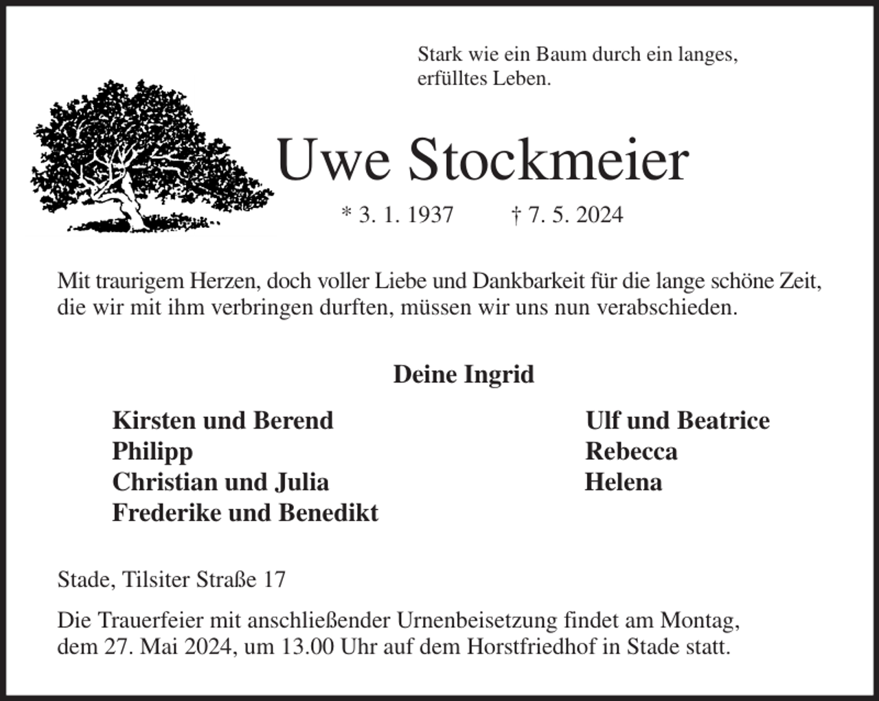 <p>Stark wie ein Baum durch ein langes,<br />erfülltes Leben.<br />Uwe Stockmeier<br />* 3. 1. 1937 † 7. 5. 2024<br />Mit traurigem Herzen, doch voller Liebe und Dankbarkeit für die lange schöne Zeit,<br />die wir mit ihm verbringen durften, müssen wir uns nun verabschieden.<br />Deine Ingrid<br />Kirsten und Berend Ulf und Beatrice<br />Philipp Rebecca<br />Christian und Julia Helena<br />Frederike und Benedikt<br />Stade, Tilsiter Straße 17<br />Die Trauerfeier mit anschließender Urnenbeisetzung findet am Montag,<br />dem 27. Mai 2024, um 13.00 Uhr auf dem Horstfriedhof in Stade statt.</p>