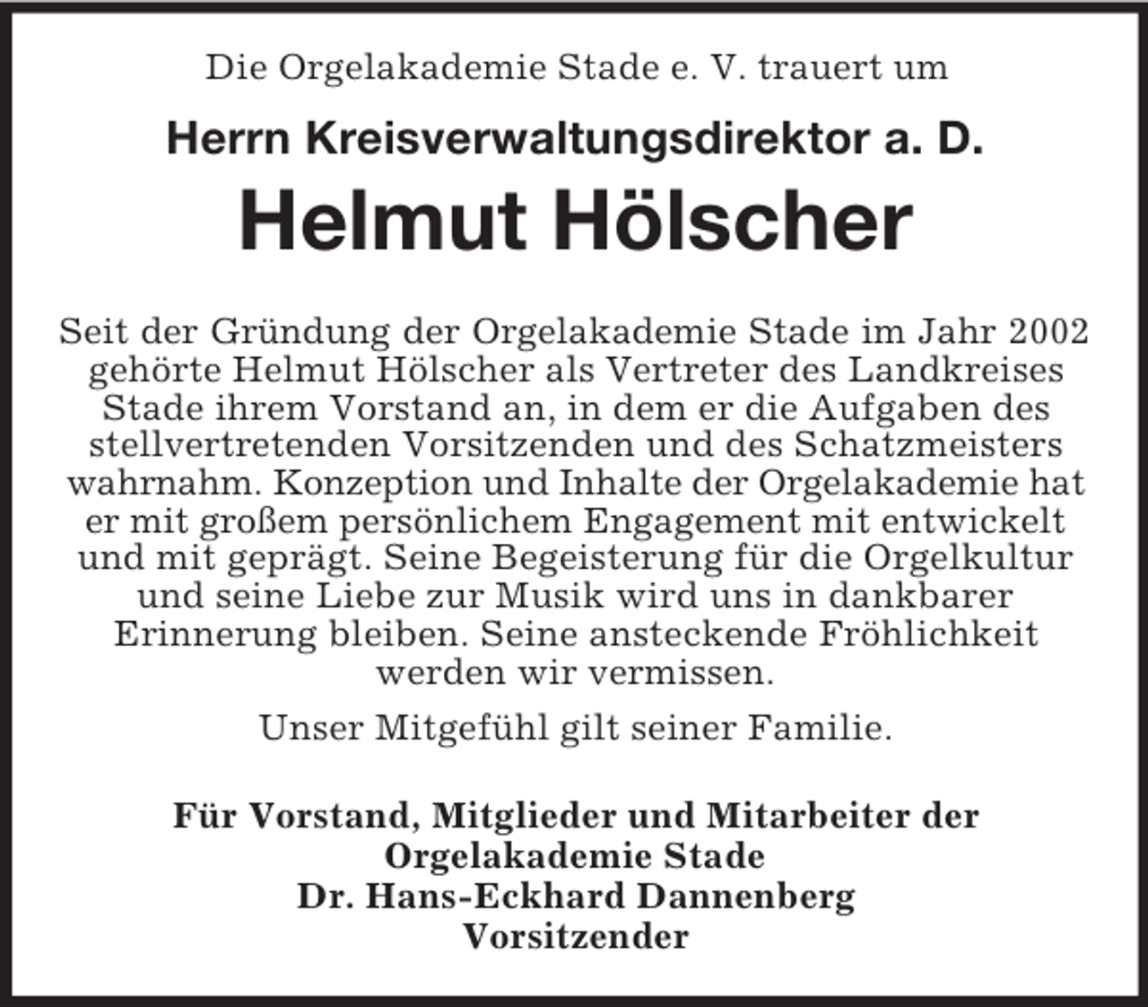 <p>Die Orgelakademie Stade e. V. trauert um</p><p>Herrn Kreisverwaltungsdirektor a. D.<br />Helmut Hölscher<br />Seit der Gründung der Orgelakademie Stade im Jahr 2002<br />gehörte Helmut Hölscher als Vertreter des Landkreises<br />Stade ihrem Vorstand an, in dem er die Aufgaben des stellvertretenden Vorsitzenden und des Schatzmeisters wahrnahm. Konzeption und Inhalte der Orgelakademie hat<br />er mit großem persönlichem Engagement mit entwickelt<br />und mit geprägt. Seine Begeisterung für die Orgelkultur und seine Liebe zur Musik wird uns in dankbarer<br />Erinnerung bleiben. Seine ansteckende Fröhlichkeit<br />werden wir vermissen.<br />Unser Mitgefühl gilt seiner Familie.<br />Für Vorstand, Mitglieder und Mitarbeiter der<br />Orgelakademie Stade<br />Dr. Hans-Eckhard Dannenberg<br />Vorsitzender</p>