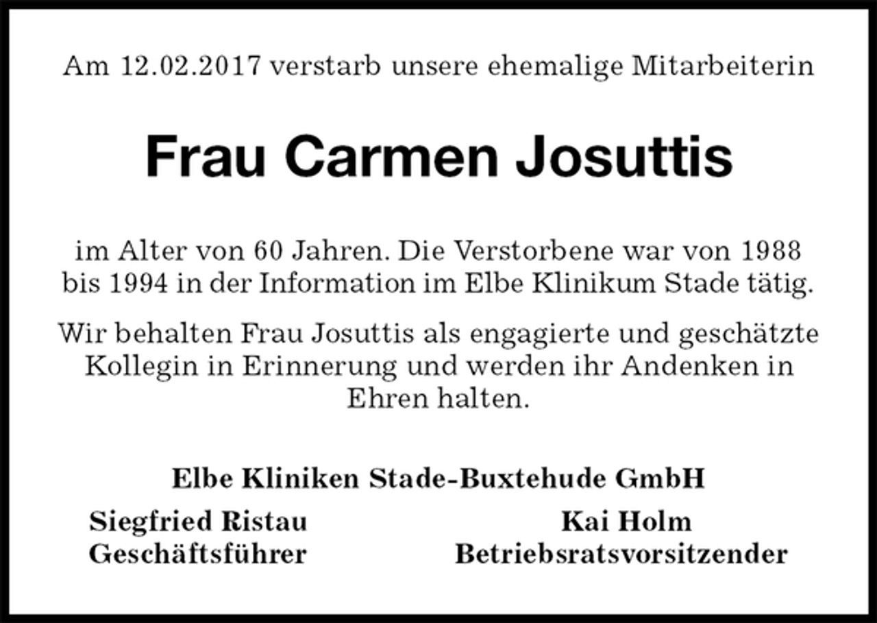 <p>Am 12.02.2017 verstarb unsere ehemalige Mitarbeiterin<br />Frau Carmen Josuttis<br />im Alter von 60 Jahren. Die Verstorbene war von 1988<br />bis 1994 in der Information im Elbe Klinikum Stade tätig.<br />Wir behalten Frau Josuttis als engagierte und geschätzte<br />Kollegin in Erinnerung und werden ihr Andenken in<br />Ehren halten.<br />Elbe Kliniken Stade-Buxtehude GmbH<br />Siegfried Ristau Kai Holm<br />Geschäftsführer Betriebsratsvorsitzender</p>