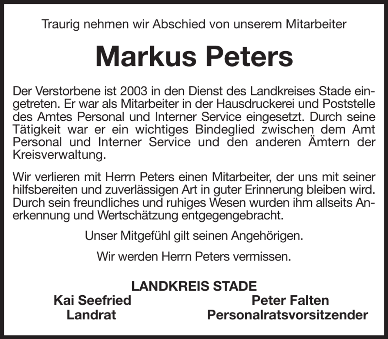 <p>Traurig nehmen wir Abschied von unserem Mitarbeiter<br />Markus Peters<br />Der Verstorbene ist 2003 in den Dienst des Landkreises Stade eingetreten. Er war als Mitarbeiter in der Hausdruckerei und Poststelle des Amtes Personal und Interner Service eingesetzt. Durch seine Tätigkeit war er ein wichtiges Bindeglied zwischen dem Amt Personal und Interner Service und den anderen Ämtern der Kreisverwaltung.</p><p>Wir verlieren mit Herrn Peters einen Mitarbeiter, der uns mit seiner hilfsbereiten und zuverlässigen Art in guter Erinnerung bleiben wird. Durch sein freundliches und ruhiges Wesen wurden ihm allseits Anerkennung und Wertschätzung entgegengebracht.<br />Unser Mitgefühl gilt seinen Angehörigen.<br />Wir werden Herrn Peters vermissen.<br />LANDKREIS STADE<br />Kai Seefried Peter Falten<br />Landrat Personalratsvorsitzender</p>