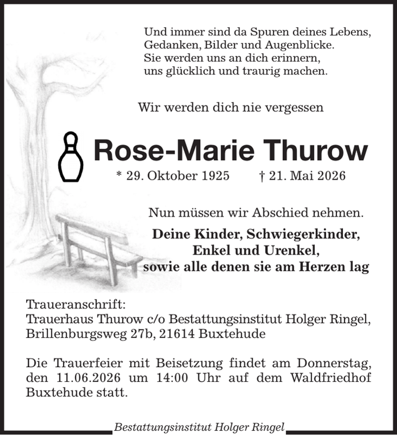 <p>Und immer sind da Spuren deines Lebens,<br />Gedanken, Bilder und Augenblicke.<br />Sie werden uns an dich erinnern,<br />uns glücklich und traurig machen.<br />Wir werden dich nie vergessen<br />Rose-Marie Thurow<br />* 29. Oktober 1925 † 21. Mai 2026<br />Nun müssen wir Abschied nehmen.<br />Deine Kinder, Schwiegerkinder,<br />Enkel und Urenkel,<br />sowie alle denen sie am Herzen lag<br />Traueranschrift:<br />Trauerhaus Thurow c/o Bestattungsinstitut Holger Ringel,<br />Brillenburgsweg 27b, 21614 Buxtehude</p><p>Die Trauerfeier mit Beisetzung findet am Donnerstag, den 11.06.2026 um 14:00 Uhr auf dem Waldfriedhof Buxtehude statt.<br />Bestattungsinstitut Holger Ringel</p>