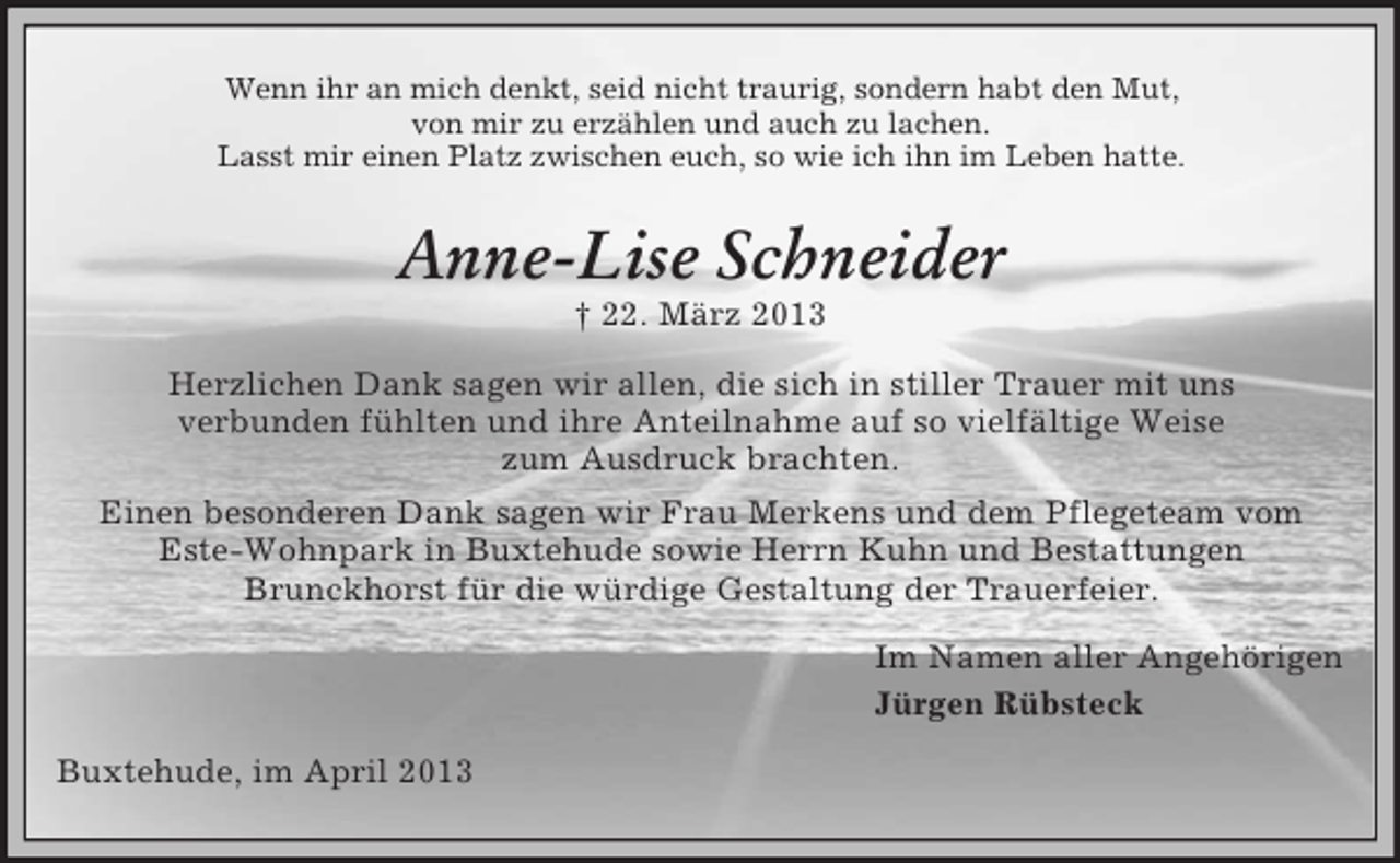 <p>Wenn ihr an mich denkt, seid nicht traurig, sondern habt den Mut,<br />von mir zu erzählen und auch zu lachen.<br />Lasst mir einen Platz zwischen euch, so wie ich ihn im Leben hatte.</p><p>Anne-Lise Schneider<br />† 22. März 2013<br />Herzlichen Dank sagen wir allen, die sich in stiller Trauer mit uns<br />verbunden fühlten und ihre Anteilnahme auf so vielfältige Weise<br />zum Ausdruck brachten.<br />Einen besonderen Dank sagen wir Frau Merkens und dem Pflegeteam vom<br />Este-Wohnpark in Buxtehude sowie Herrn Kuhn und Bestattungen<br />Brunckhorst für die würdige Gestaltung der Trauerfeier.<br />Im Namen aller Angehörigen<br />Jürgen Rübsteck<br />Buxtehude, im April 2013</p>