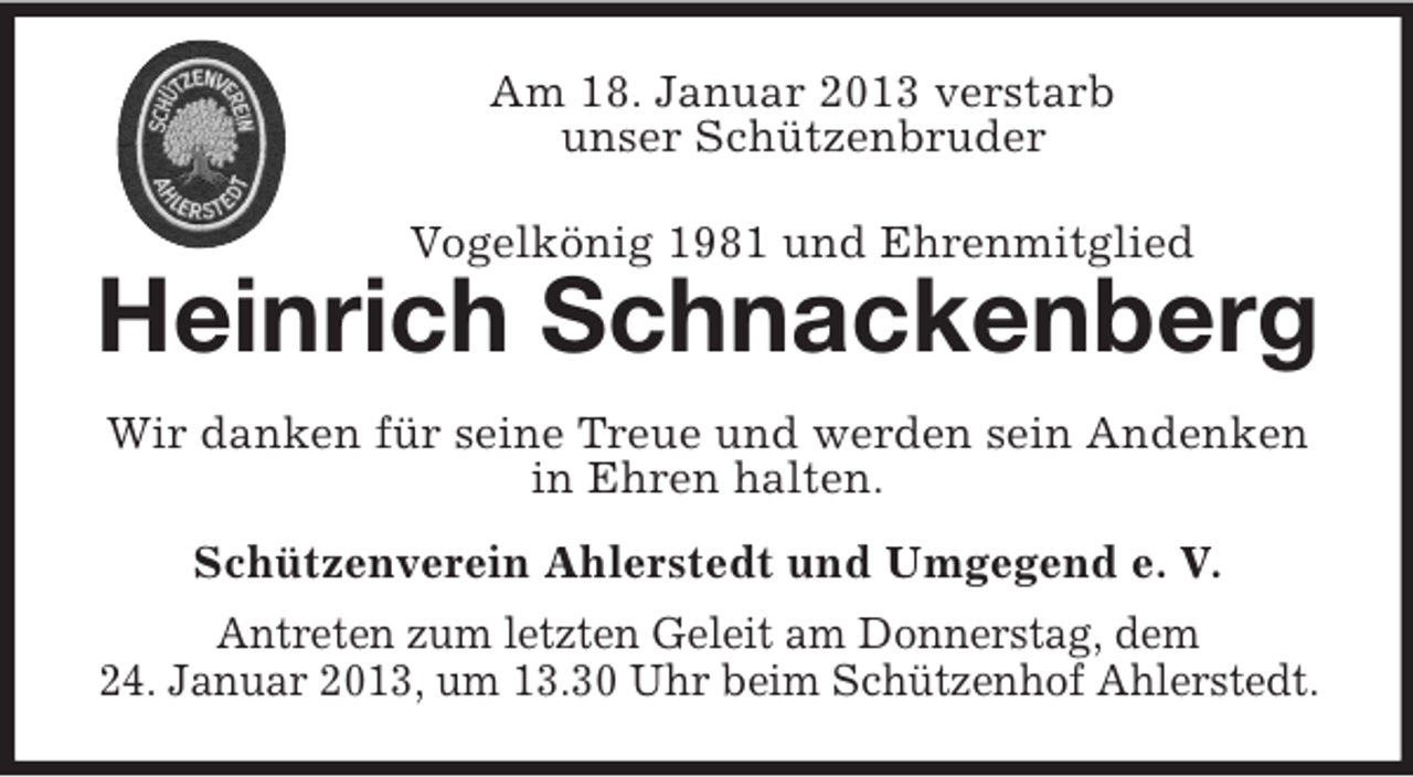<p>Am 18. Januar 2013 verstarb<br />unser Schützenbruder<br />Vogelkönig 1981 und Ehrenmitglied</p><p>Heinrich Schnackenberg<br />Wir danken für seine Treue und werden sein Andenken<br />in Ehren halten.<br />Schützenverein Ahlerstedt und Umgegend e. V.<br />Antreten zum letzten Geleit am Donnerstag, dem<br />24. Januar 2013, um 13.30 Uhr beim Schützenhof Ahlerstedt.</p>