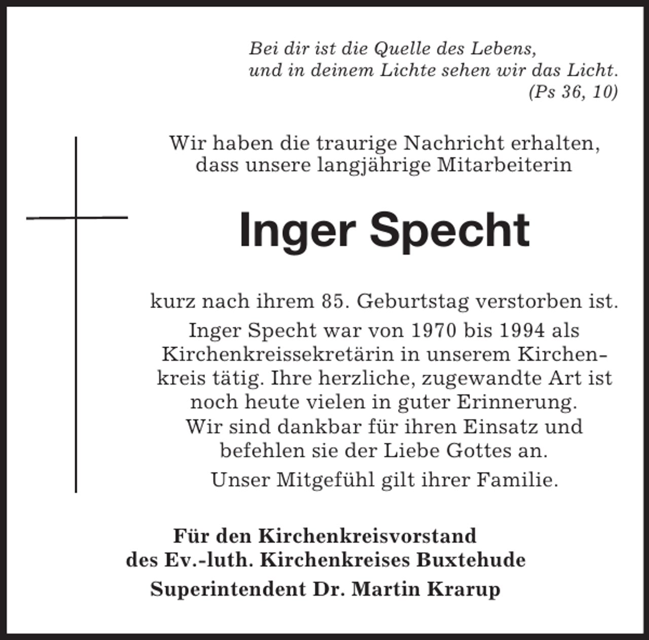 <p>Bei dir ist die Quelle des Lebens,<br />und in deinem Lichte sehen wir das Licht.<br />(Ps 36, 10)<br />Wir haben die traurige Nachricht erhalten, dass unsere langjährige Mitarbeiterin<br />Inger Specht<br />kurz nach ihrem 85. Geburtstag verstorben ist.<br />Inger Specht war von 1970 bis 1994 als<br />Kirchenkreissekretärin in unserem Kirchenkreis tätig. Ihre herzliche, zugewandte Art ist noch heute vielen in guter Erinnerung.<br />Wir sind dankbar für ihren Einsatz und<br />befehlen sie der Liebe Gottes an.<br />Unser Mitgefühl gilt ihrer Familie.<br />Für den Kirchenkreisvorstand<br />des Ev.-luth. Kirchenkreises Buxtehude<br />Superintendent Dr. Martin Krarup</p>