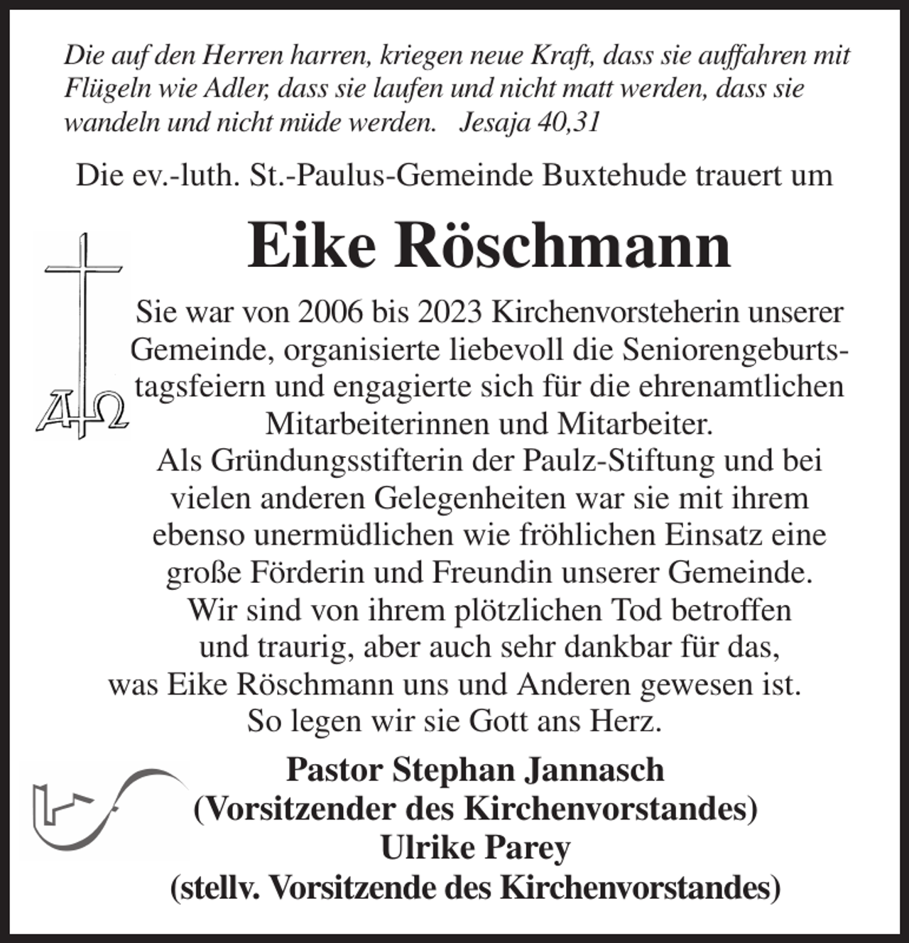 <p>Die auf den Herren harren, kriegen neue Kraft, dass sie auffahren mit Flügeln wie Adler, dass sie laufen und nicht matt werden, dass sie wandeln und nicht müde werden. Jesaja 40,31<br />Die ev.-luth. St.-Paulus-Gemeinde Buxtehude trauert um<br />Eike Röschmann<br />Sie war von 2006 bis 2023 Kirchenvorsteherin unserer Gemeinde, organisierte liebevoll die Seniorengeburtstagsfeiern und engagierte sich für die ehrenamtlichen Mitarbeiterinnen und Mitarbeiter.<br />Als Gründungsstifterin der Paulz-Stiftung und bei vielen anderen Gelegenheiten war sie mit ihrem ebenso unermüdlichen wie fröhlichen Einsatz eine große Förderin und Freundin unserer Gemeinde.<br />Wir sind von ihrem plötzlichen Tod betroffen<br />und traurig, aber auch sehr dankbar für das,<br />was Eike Röschmann uns und Anderen gewesen ist.<br />So legen wir sie Gott ans Herz.<br />Pastor Stephan Jannasch<br />(Vorsitzender des Kirchenvorstandes)<br />Ulrike Parey<br />(stellv. Vorsitzende des Kirchenvorstandes)</p>