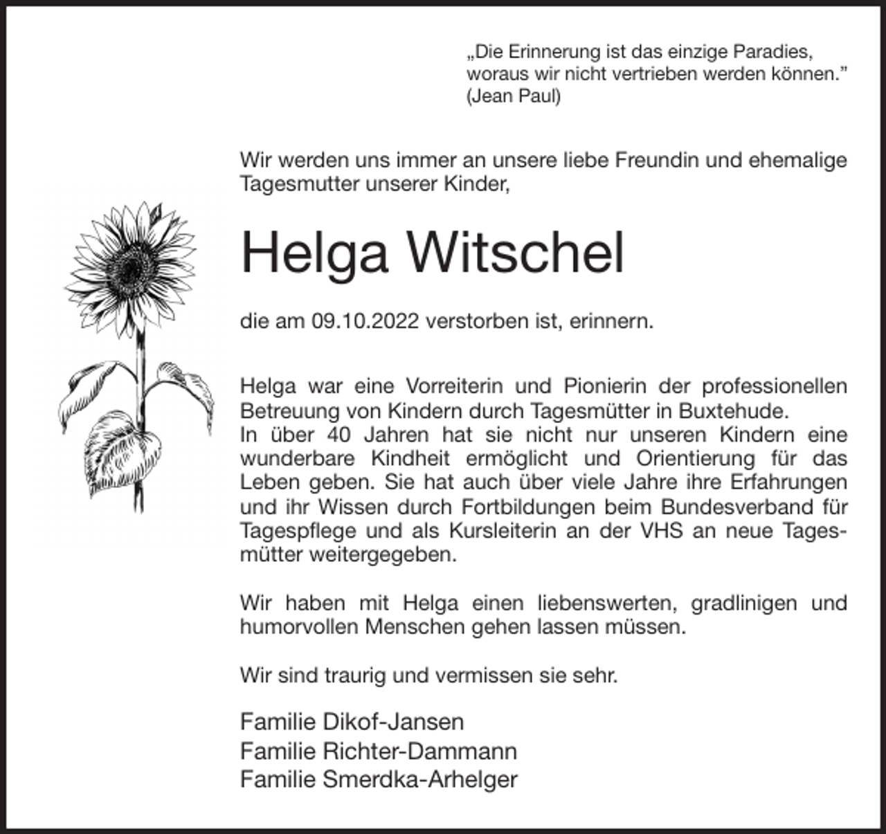 <p>„Die Erinnerung ist das einzige Paradies,<br />woraus wir nicht vertrieben werden können.”<br />(Jean Paul)<br />Wir werden uns immer an unsere liebe Freundin und ehemalige Tagesmutter unserer Kinder,</p><p>Helga Witschel</p><p>die am 09.10.2022 verstorben ist, erinnern.<br />Helga war eine Vorreiterin und Pionierin der professionellen Betreuung von Kindern durch Tagesmütter in Buxtehude.<br />In über 40 Jahren hat sie nicht nur unseren Kindern eine<br />wunderbare Kindheit ermöglicht und Orientierung für das<br />Leben geben. Sie hat auch über viele Jahre ihre Erfahrungen und ihr Wissen durch Fortbildungen beim Bundesverband für Tagespflege und als Kursleiterin an der VHS an neue Tagesmütter weitergegeben.</p><p>Wir haben mit Helga einen liebenswerten, gradlinigen und<br />humorvollen Menschen gehen lassen müssen.</p><p>Wir sind traurig und vermissen sie sehr.</p><p>Familie Dikof-Jansen<br />Familie Richter-Dammann<br />Familie Smerdka-Arhelger</p>
