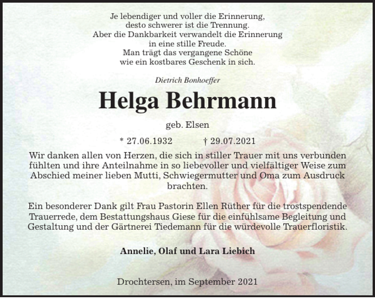<p>Je lebendiger und voller die Erinnerung,<br />desto schwerer ist die Trennung.<br />Aber die Dankbarkeit verwandelt die Erinnerung<br />in eine stille Freude.<br />Man trägt das vergangene Schöne<br />wie ein kostbares Geschenk in sich.</p>
<p>Dietrich Bonhoeffer<br /><span>Helga Behrmann </span><br />geb. Elsen<br />* 27.06.1932 † 29.07.2021<br />Wir danken allen von Herzen, die sich in stiller Trauer mit uns verbunden fühlten und ihre Anteilnahme in so liebevoller und vielfältiger Weise zum Abschied meiner lieben Mutti, Schwiegermutter und Oma zum Ausdruck brachten.</p>
<p>Ein besonderer Dank gilt Frau Pastorin Ellen Rüther für die trostspendende<br />Trauerrede, dem Bestattungshaus Giese für die einfühlsame Begleitung und Gestaltung und der Gärtnerei Tiedemann für die würdevolle Trauerfloristik.</p>
<p>Annelie, Olaf und Lara Liebich</p>
<p>Drochtersen, im September 2021</p>