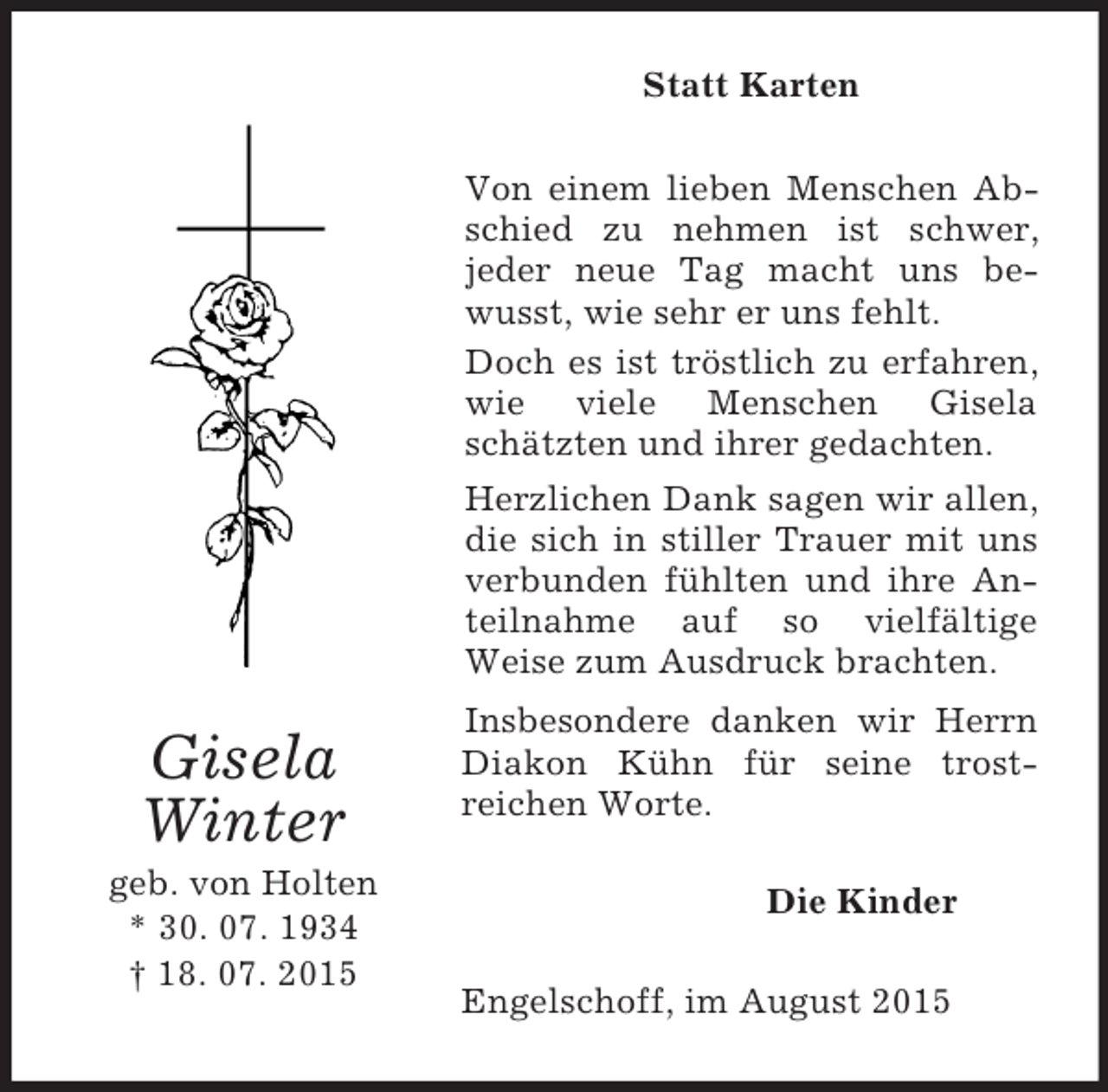 <p>Gisela<br />Winter<br />geb. von Holten<br />* 30. 07. 1934<br />† 18. 07. 2015<br />Statt Karten<br />Von einem lieben Menschen Abschied zu nehmen ist schwer,<br />jeder neue Tag macht uns bewusst, wie sehr er uns fehlt.<br />Doch es ist tröstlich zu erfahren, wie viele Menschen Gisela schätzten und ihrer gedachten.<br />Herzlichen Dank sagen wir allen, die sich in stiller Trauer mit uns verbunden fühlten und ihre Anteilnahme auf so vielfältige<br />Weise zum Ausdruck brachten.<br />Insbesondere danken wir Herrn Diakon Kühn für seine trost-<br />reichen Worte.<br />Die Kinder<br />Engelschoff, im August 2015</p>