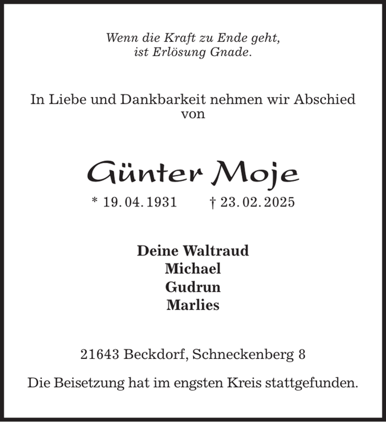 <p>Wenn die Kraft zu Ende geht,<br />ist Erlösung Gnade.<br />In Liebe und Dankbarkeit nehmen wir Abschied von<br />Günter Moje<br />* 19. 04. 1931 † 23. 02. 2025<br />Deine Waltraud<br />Michael<br />Gudrun<br />Marlies<br />21643 Beckdorf, Schneckenberg 8</p><p>Die Beisetzung hat im engsten Kreis stattgefunden.</p>