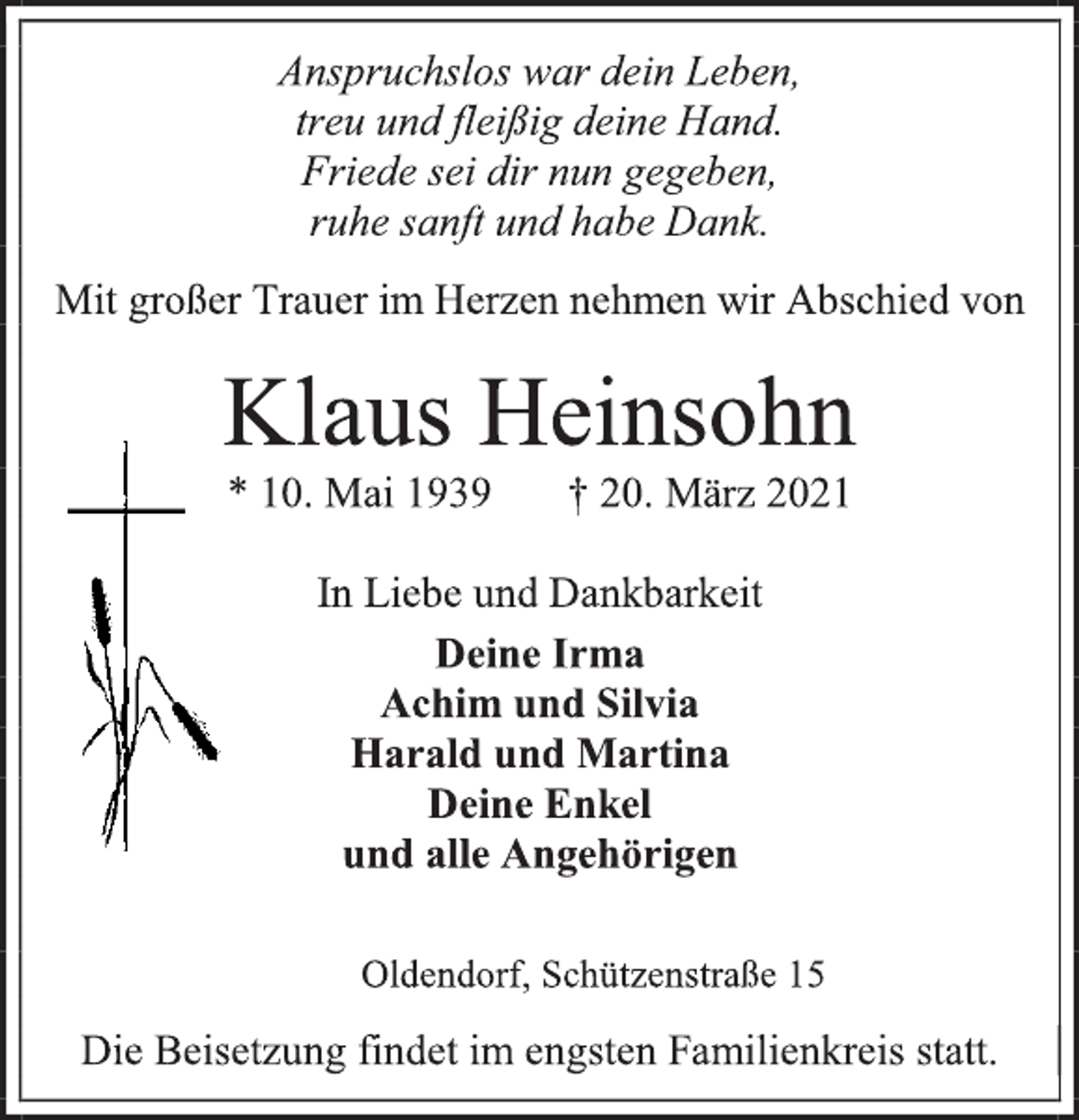 <p>Anspruchslos war dein Leben,<br />treu und fleißig deine Hand.<br />Friede sei dir nun gegeben,<br />ruhe sanft und habe Dank.<br />Mit großer Trauer im Herzen nehmen wir Abschied von<br />Klaus Heinsohn<br />* 10. Mai 1939 † 20. März 2021<br />In Liebe und Dankbarkeit<br />Deine Irma<br />Achim und Silvia<br />Harald und Martina<br />Deine Enkel<br />und alle Angehörigen<br />Oldendorf, Schützenstraße 15<br />Die Beisetzung findet im engsten Familienkreis statt.</p>