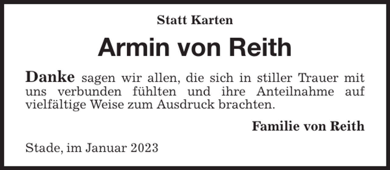 <p>Statt Karten<br />Armin von Reith<br />Danke sagen wir allen, die sich in stiller Trauer mit uns verbunden fühlten und ihre Anteilnahme auf<br />vielfältige Weise zum Ausdruck brachten.<br />Familie von Reith<br />Stade, im Januar 2023</p>