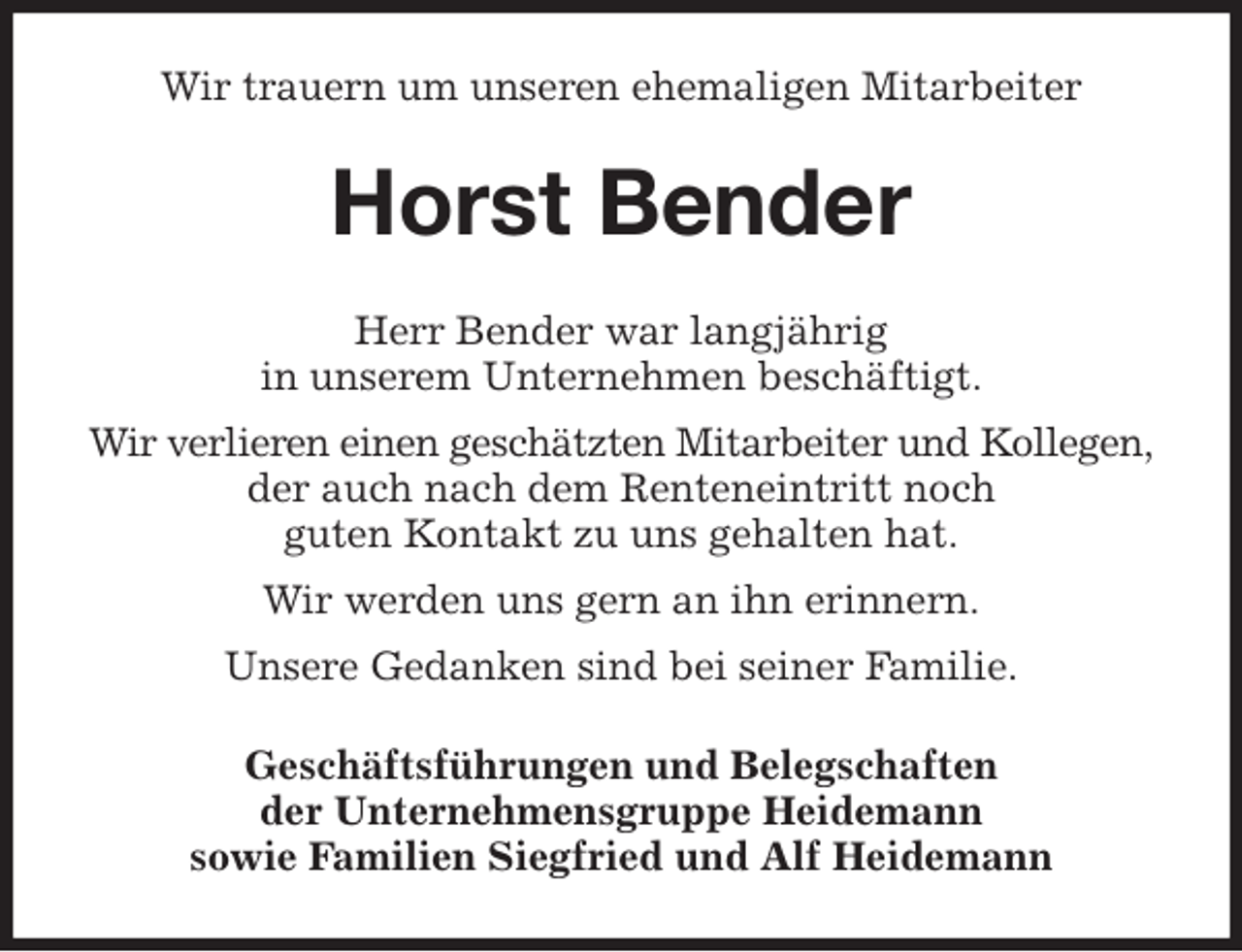<p>Wir trauern um unseren ehemaligen Mitarbeiter<br />Horst Bender<br />Herr Bender war langjährig<br />in unserem Unternehmen beschäftigt.<br />Wir verlieren einen geschätzten Mitarbeiter und Kollegen, der auch nach dem Renteneintritt noch<br />guten Kontakt zu uns gehalten hat.<br />Wir werden uns gern an ihn erinnern.<br />Unsere Gedanken sind bei seiner Familie.<br />Geschäftsführungen und Belegschaften<br />der Unternehmensgruppe Heidemann<br />sowie Familien Siegfried und Alf Heidemann</p>
