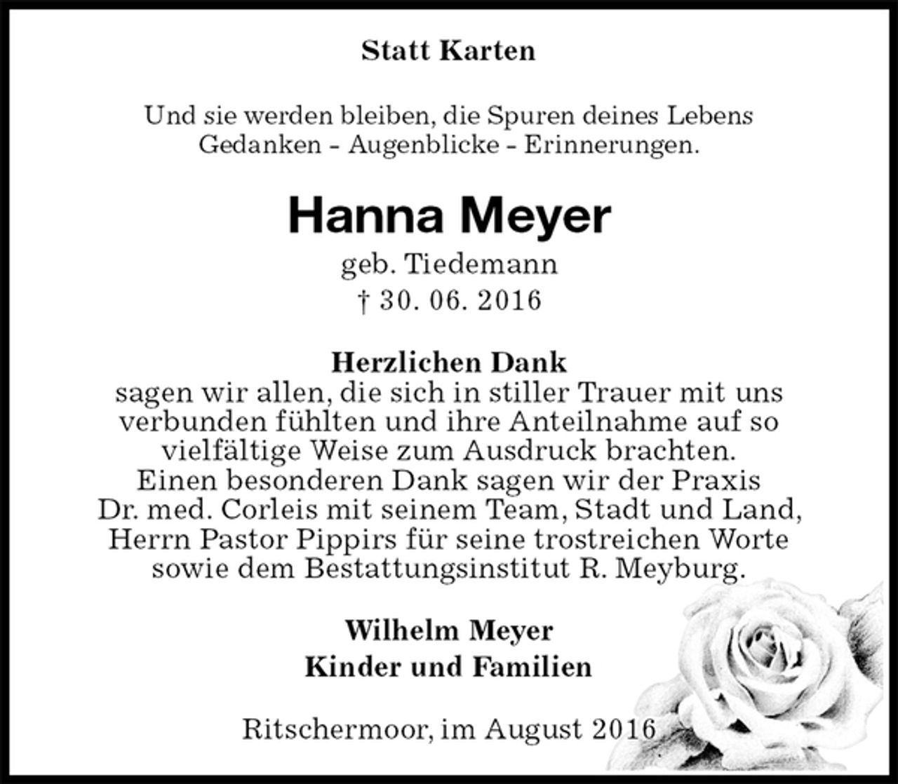 <p>Statt Karten<br />Und sie werden bleiben, die Spuren deines Lebens<br />Gedanken - Augenblicke - Erinnerungen.<br />Hanna Meyer<br />geb. Tiedemann<br />† 30. 06. 2016<br />Herzlichen Dank<br />sagen wir allen, die sich in stiller Trauer mit uns<br />verbunden fühlten und ihre Anteilnahme auf so<br />vielfältige Weise zum Ausdruck brachten.<br />Einen besonderen Dank sagen wir der Praxis<br />Dr. med. Corleis mit seinem Team, Stadt und Land, Herrn Pastor Pippirs für seine trostreichen Worte<br />sowie dem Bestattungsinstitut R. Meyburg.<br />Wilhelm Meyer<br />Kinder und Familien<br />Ritschermoor, im August 2016</p>