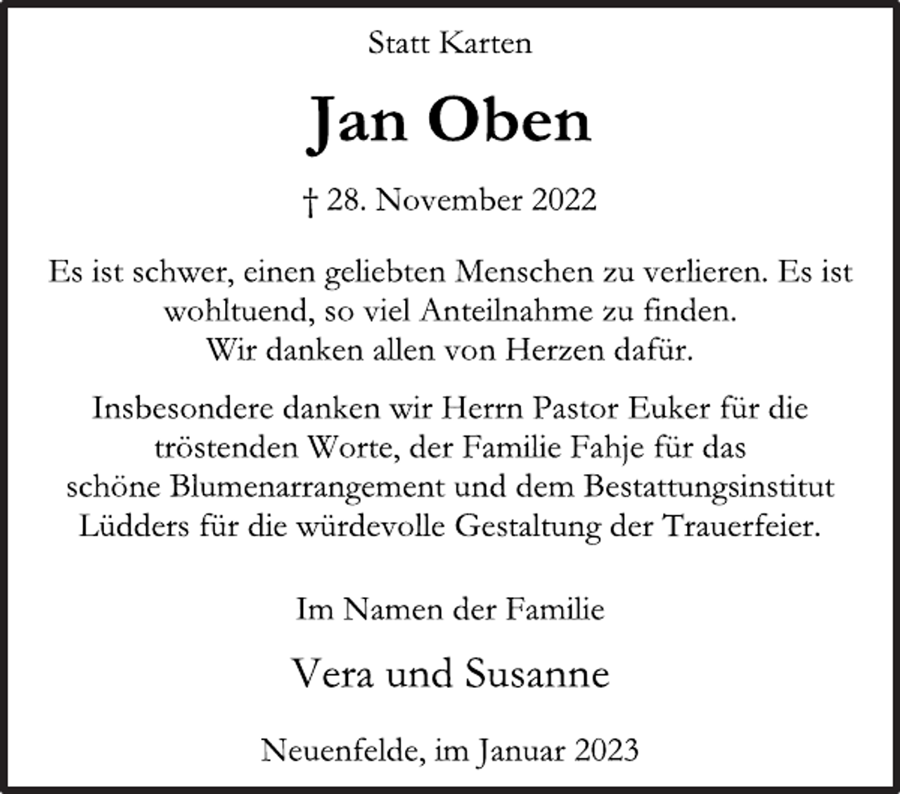 <p>Statt Karten<br />Jan Oben<br />† 28. November 2022<br />Es ist schwer, einen geliebten Menschen zu verlieren. Es ist<br />wohltuend, so viel Anteilnahme zu finden.<br />Wir danken allen von Herzen dafür.<br />Insbesondere danken wir Herrn Pastor Euker für die<br />tröstenden Worte, der Familie Fahje für das<br />schöne Blumenarrangement und dem Bestattungsinstitut<br />Lüdders für die würdevolle Gestaltung der Trauerfeier.<br />Im Namen der Familie<br />Vera und Susanne<br />Neuenfelde, im Januar 2023</p>