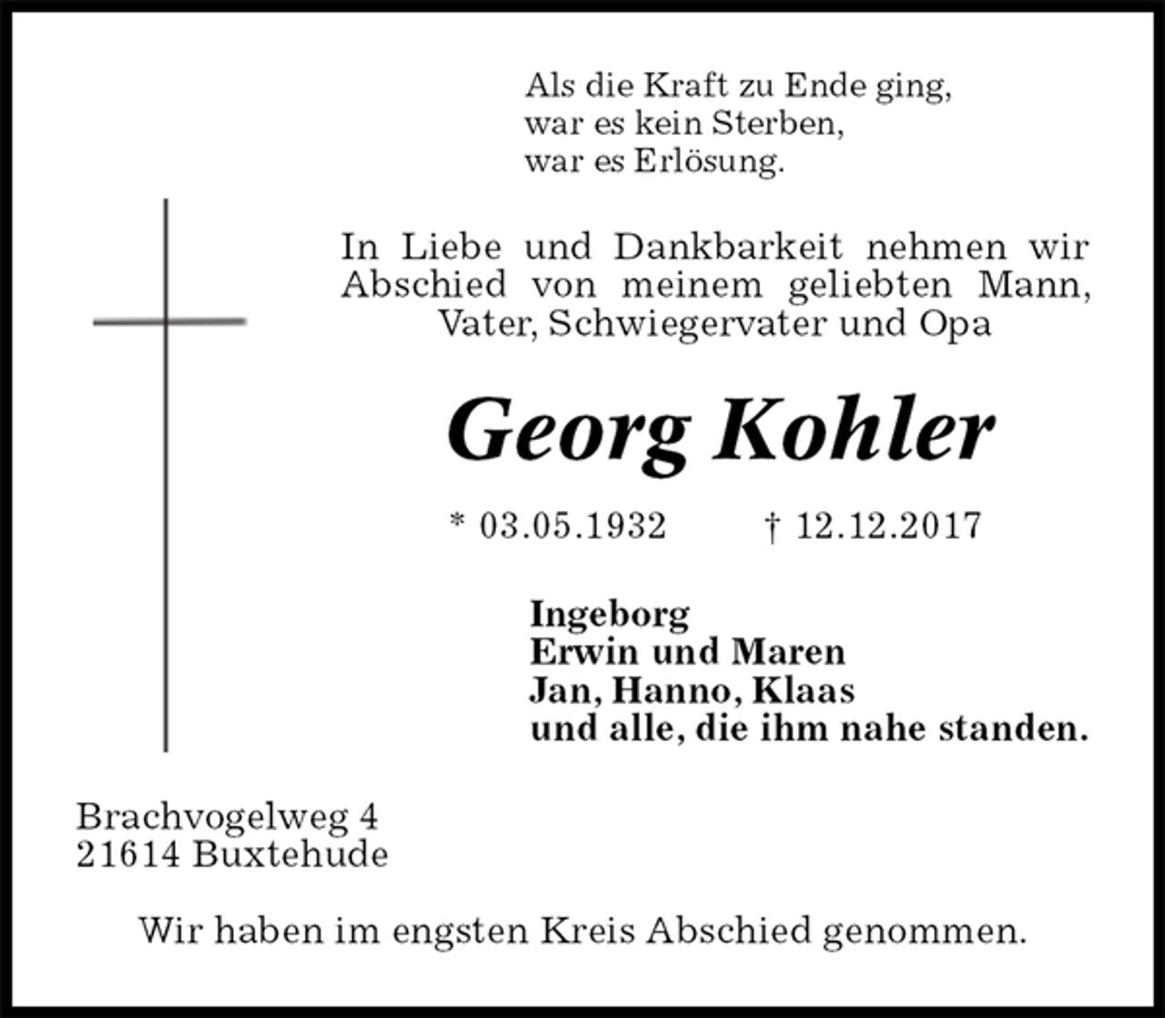 <p>Als die Kraft zu Ende ging,<br />war es kein Sterben,<br />war es Erlösung.<br />In Liebe und Dankbarkeit nehmen wir Abschied von meinem geliebten Mann, Vater, Schwiegervater und Opa<br />Georg Kohler<br />* 03.05.1932 † 12.12.2017<br />Ingeborg<br />Erwin und Maren<br />Jan, Hanno, Klaas<br />und alle, die ihm nahe standen.<br />Brachvogelweg 4<br />21614 Buxtehude</p><p>Wir haben im engsten Kreis Abschied genommen.</p>