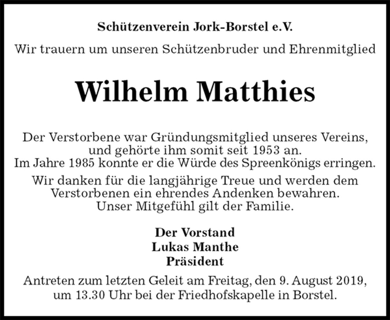 <p>Schützenverein Jork-Borstel e.V.<br />Wir trauern um unseren Schützenbruder und Ehrenmitglied<br />Wilhelm Matthies<br />Der Vorstand<br />Lukas Manthe<br />Präsident<br />Antreten zum letzten Geleit am Freitag, den 9. August 2019,<br />um 13.30 Uhr bei der Friedhofskapelle in Borstel.<br />Der Verstorbene war Gründungsmitglied unseres Vereins, und gehörte ihm somit seit 1953 an.<br />Im Jahre 1985 konnte er die Würde des Spreenkönigs erringen.<br />Wir danken für die langjährige Treue und werden dem<br />Verstorbenen ein ehrendes Andenken bewahren.<br />Unser Mitgefühl gilt der Familie.</p>