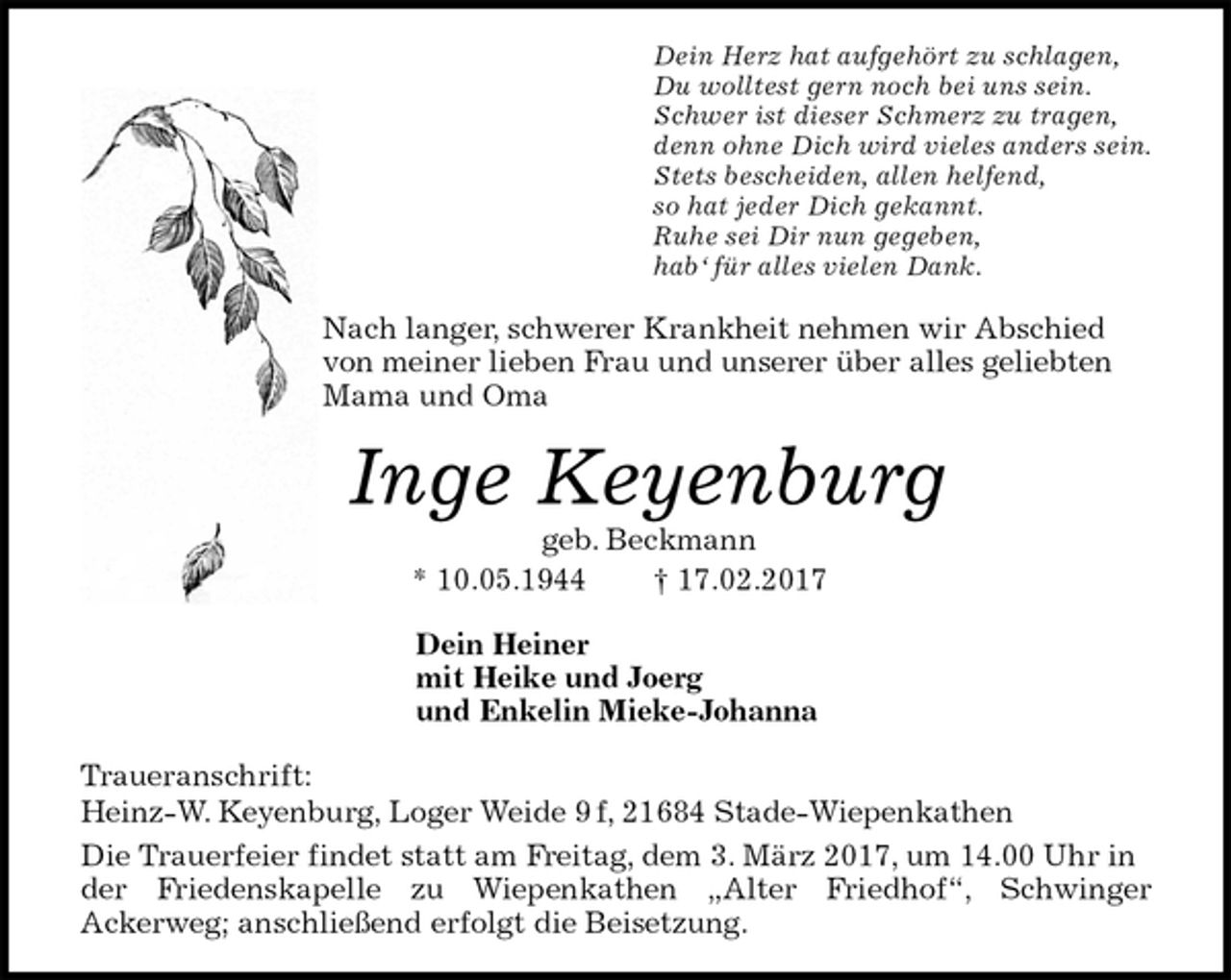 <p>Dein Herz hat aufgehört zu schlagen,<br />Du wolltest gern noch bei uns sein.<br />Schwer ist dieser Schmerz zu tragen,<br />denn ohne Dich wird vieles anders sein.<br />Stets bescheiden, allen helfend,<br />so hat jeder Dich gekannt.<br />Ruhe sei Dir nun gegeben,<br />hab‘ für alles vielen Dank.<br />Nach langer, schwerer Krankheit nehmen wir Abschied von meiner lieben Frau und unserer über alles geliebten Mama und Oma<br />Inge Keyenburg<br />geb. Beckmann<br />* 10.05.1944 † 17.02.2017<br />Dein Heiner<br />mit Heike und Joerg<br />und Enkelin Mieke-Johanna<br />Traueranschrift:<br />Heinz-W. Keyenburg, Loger Weide 9 f, 21684 Stade-Wiepenkathen<br />Die Trauerfeier findet statt am Freitag, dem 3. März 2017, um 14.00 Uhr in der Friedenskapelle zu Wiepenkathen „Alter Friedhof“, Schwinger<br />Ackerweg; anschließend erfolgt die Beisetzung.</p>