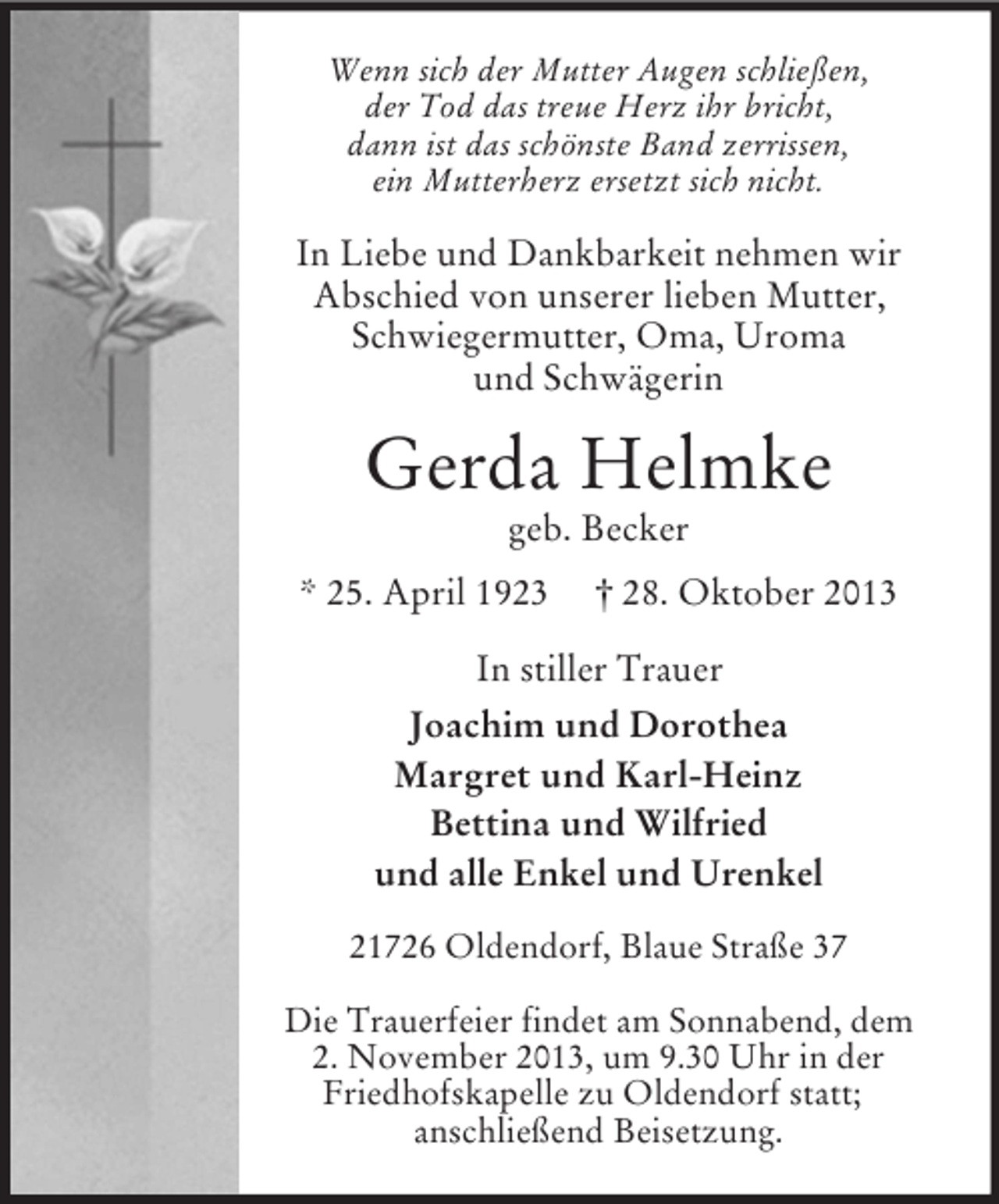 <p>Wenn sich der Mutter Augen schließen,<br />der Tod das treue Herz ihr bricht,<br />dann ist das schönste Band zerrissen,<br />ein Mutterherz ersetzt sich nicht.</p><p>In Liebe und Dankbarkeit nehmen wir<br />Abschied von unserer lieben Mutter,<br />Schwiegermutter, Oma, Uroma<br />und Schwägerin</p><p>Gerda Helmke<br />geb. Becker<br />* 25. April 1923</p><p>† 28. Oktober 2013</p><p>In stiller Trauer<br />Joachim und Dorothea<br />Margret und Karl-Heinz<br />Bettina und Wilfried<br />und alle Enkel und Urenkel<br />21726 Oldendorf, Blaue Straße 37<br />Die Trauerfeier findet am Sonnabend, dem<br />2. November 2013, um 9.30 Uhr in der<br />Friedhofskapelle zu Oldendorf statt;<br />anschließend Beisetzung.</p>