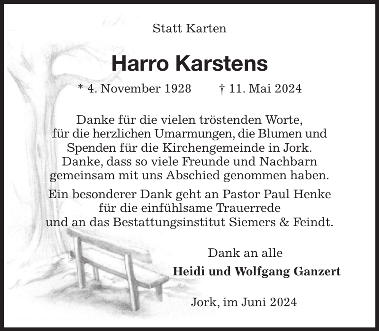 <p>Statt Karten<br />Harro Karstens<br />* 4. November 1928 † 11. Mai 2024<br />Danke für die vielen tröstenden Worte,<br />für die herzlichen Umarmungen, die Blumen und<br />Spenden für die Kirchengemeinde in Jork.<br />Danke, dass so viele Freunde und Nachbarn<br />gemeinsam mit uns Abschied genommen haben.<br />Ein besonderer Dank geht an Pastor Paul Henke<br />für die einfühlsame Trauerrede<br />und an das Bestattungsinstitut Siemers &amp; Feindt.<br />Dank an alle<br />Heidi und Wolfgang Ganzert<br />Jork, im Juni 2024</p>