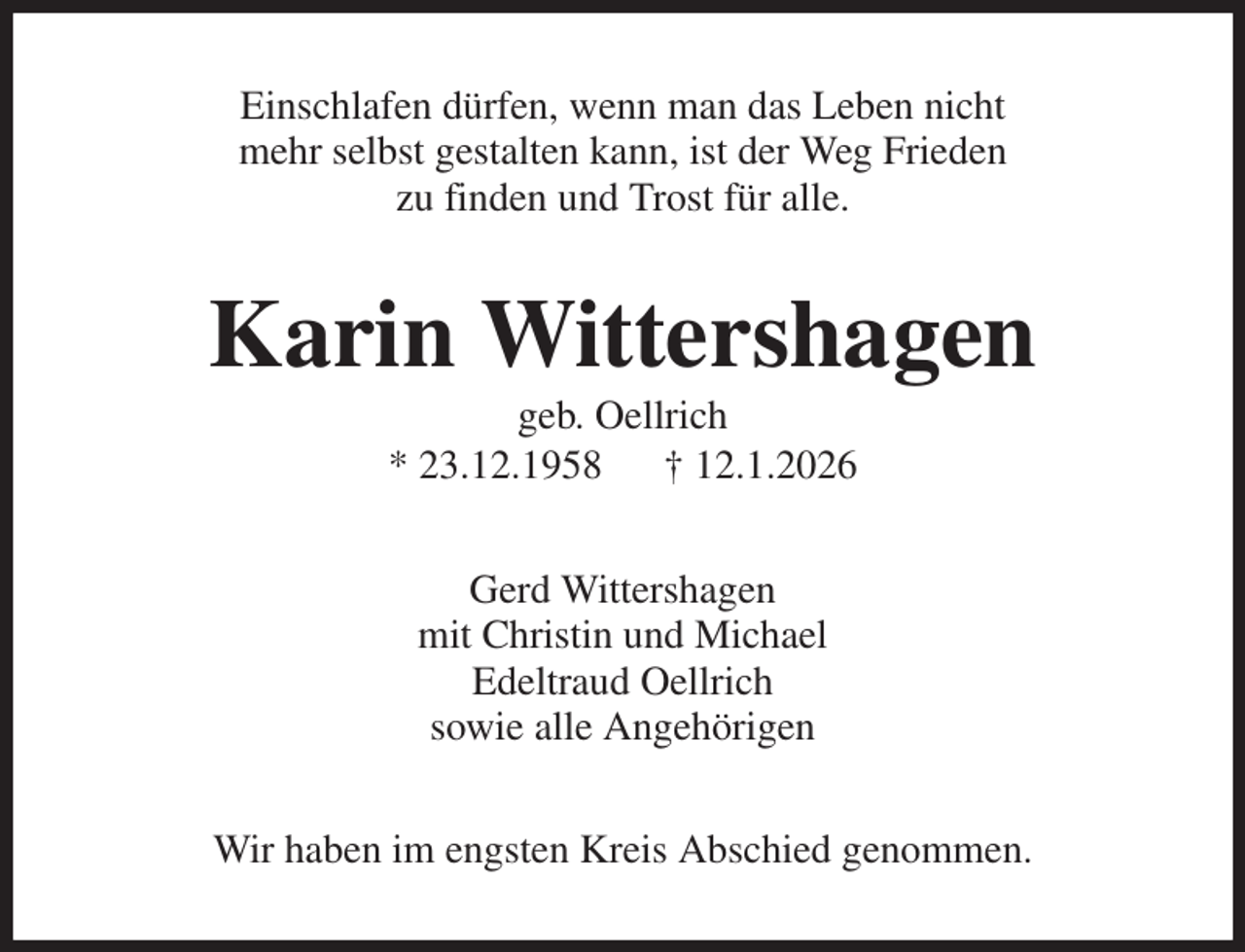 <p>Einschlafen dürfen, wenn man das Leben nicht<br />mehr selbst gestalten kann, ist der Weg Frieden<br />zu finden und Trost für alle.<br />Karin Wittershagen<br />geb. Oellrich<br />* 23.12.1958 † 12.1.2026<br />Gerd Wittershagen<br />mit Christin und Michael<br />Edeltraud Oellrich<br />sowie alle Angehörigen<br />Wir haben im engsten Kreis Abschied genommen.</p>
