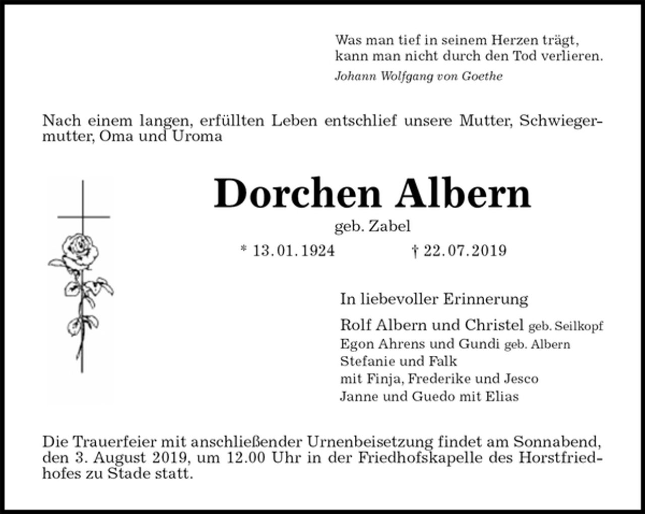 <p>Was man tief in seinem Herzen trägt,<br />kann man nicht durch den Tod verlieren.<br />Johann Wolfgang von Goethe<br />Nach einem langen, erfüllten Leben entschlief unsere Mutter, Schwieger-<br />mutter, Oma und Uroma<br />Dorchen Albern<br />geb. Zabel<br />* 13. 01. 1924 † 22. 07. 2019<br />In liebevoller Erinnerung<br />Rolf Albern und Christel geb. Seilkopf<br />Egon Ahrens und Gundi geb. Albern<br />Stefanie und Falk<br />mit Finja, Frederike und Jesco<br />Janne und Guedo mit Elias<br />Die Trauerfeier mit anschließender Urnenbeisetzung findet am Sonnabend, den 3. August 2019, um 12.00 Uhr in der Friedhofskapelle des Horstfried-<br />hofes zu Stade statt.</p>