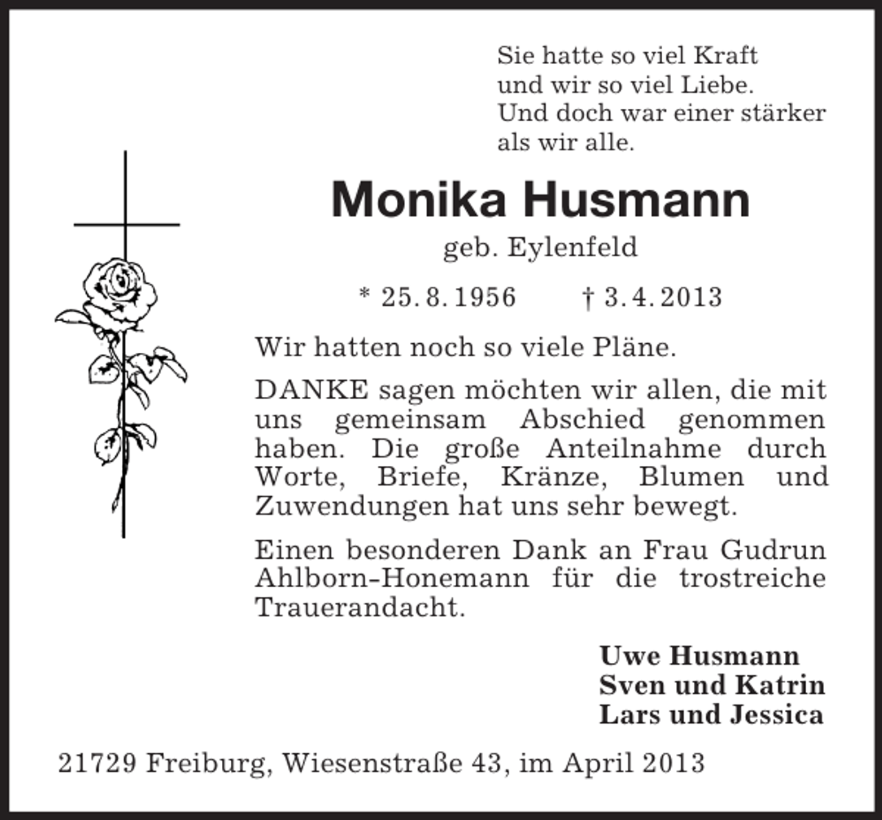 <p>Sie hatte so viel Kraft<br />und wir so viel Liebe.<br />Und doch war einer stärker<br />als wir alle.</p><p>Monika Husmann<br />geb. Eylenfeld<br />* 25. 8. 1956</p><p>† 3. 4. 2013</p><p>Wir hatten noch so viele Pläne.<br />DANKE sagen möchten wir allen, die mit<br />uns gemeinsam Abschied genommen<br />haben. Die große Anteilnahme durch<br />Worte, Briefe, Kränze, Blumen und<br />Zuwendungen hat uns sehr bewegt.<br />Einen besonderen Dank an Frau Gudrun<br />Ahlborn-Honemann für die trostreiche<br />Trauerandacht.<br />Uwe Husmann<br />Sven und Katrin<br />Lars und Jessica<br />21729 Freiburg, Wiesenstraße 43, im April 2013</p>