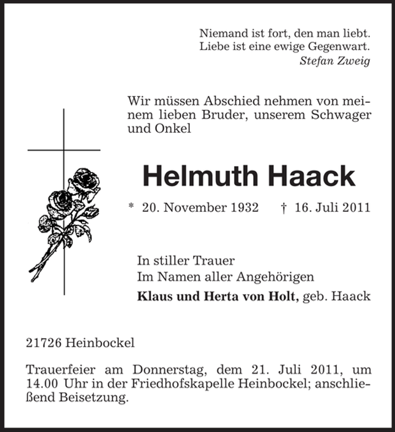 <p>Niemand ist fort, den man liebt.<br />Liebe ist eine ewige Gegenwart.<br />Stefan Zweig</p><p>Wir müssen Abschied nehmen von meinem lieben Bruder, unserem Schwager<br />und Onkel</p><p>Helmuth Haack<br />* 20. November 1932</p><p>† 16. Juli 2011</p><p>In stiller Trauer<br />Im Namen aller Angehörigen<br />Klaus und Herta von Holt, geb. Haack</p><p>21726 Heinbockel<br />Trauerfeier am Donnerstag, dem 21. Juli 2011, um<br />14.00 Uhr in der Friedhofskapelle Heinbockel; anschließend Beisetzung.</p>