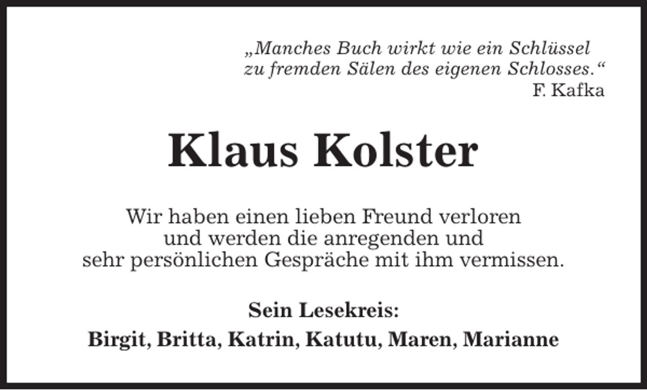 <p>„Manches Buch wirkt wie ein Schlüssel<br />zu fremden Sälen des eigenen Schlosses.“<br />F. Kafka<br />Klaus Kolster<br />Wir haben einen lieben Freund verloren<br />und werden die anregenden und<br />sehr persönlichen Gespräche mit ihm vermissen.<br />Sein Lesekreis:<br />Birgit, Britta, Katrin, Katutu, Maren, Marianne</p>