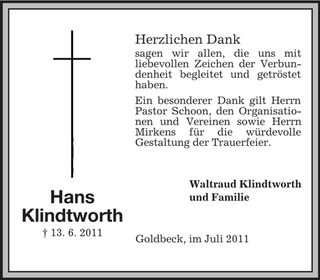 <p>Herzlichen Dank<br />sagen wir allen, die uns mit<br />liebevollen Zeichen der Verbundenheit begleitet und getröstet<br />haben.<br />Ein besonderer Dank gilt Herrn<br />Pastor Schoon, den Organisationen und Vereinen sowie Herrn<br />Mirkens für die würdevolle<br />Gestaltung der Trauerfeier.</p><p>Hans<br />Klindtworth<br />† 13. 6. 2011</p><p>Waltraud Klindtworth<br />und Familie</p><p>Goldbeck, im Juli 2011</p>
