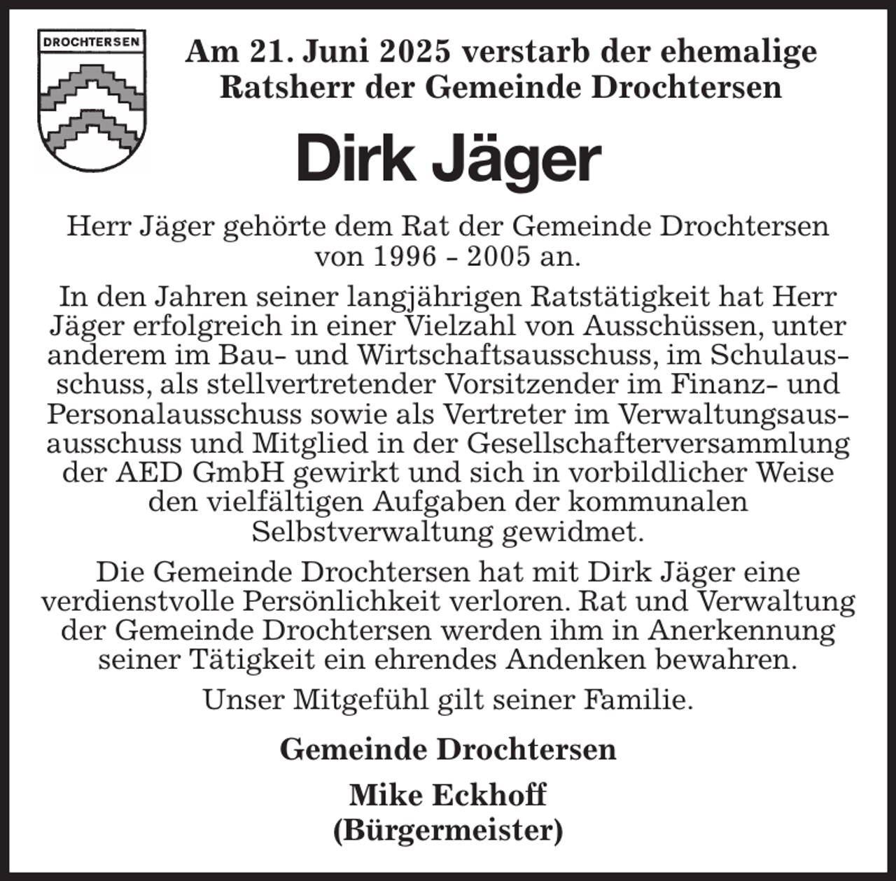 <p>Am 21. Juni 2025 verstarb der ehemalige Ratsherr der Gemeinde Drochtersen<br />Dirk Jäger<br />Herr Jäger gehörte dem Rat der Gemeinde Drochtersen von 1996 - 2005 an.<br />In den Jahren seiner langjährigen Ratstätigkeit hat Herr Jäger erfolgreich in einer Vielzahl von Ausschüssen, unter anderem im Bau- und Wirtschaftsausschuss, im Schulausschuss, als stellvertretender Vorsitzender im Finanz- und Personalausschuss sowie als Vertreter im Verwaltungsausausschuss und Mitglied in der Gesellschafterversammlung der AED GmbH gewirkt und sich in vorbildlicher Weise den vielfältigen Aufgaben der kommunalen<br />Selbstverwaltung gewidmet.<br />Die Gemeinde Drochtersen hat mit Dirk Jäger eine<br />verdienstvolle Persönlichkeit verloren. Rat und Verwaltung der Gemeinde Drochtersen werden ihm in Anerkennung seiner Tätigkeit ein ehrendes Andenken bewahren.<br />Unser Mitgefühl gilt seiner Familie.<br />Gemeinde Drochtersen<br />Mike Eckhoff<br />(Bürgermeister)</p>