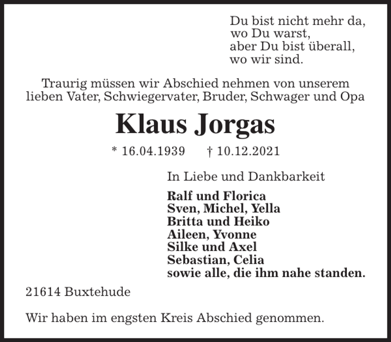 <p>Traurig müssen wir Abschied nehmen von unserem<br />lieben Vater, Schwiegervater, Bruder, Schwager und Opa<br />Klaus Jorgas<br />* 16.04.1939 † 10.12.2021<br />In Liebe und Dankbarkeit<br />Ralf und Florica<br />Sven, Michel, Yella<br />Britta und Heiko<br />Aileen, Yvonne<br />Silke und Axel<br />Sebastian, Celia<br />sowie alle, die ihm nahe standen.<br />21614 Buxtehude</p>
<p>Wir haben im engsten Kreis Abschied genommen.<br />Du bist nicht mehr da,<br />wo Du warst,<br />aber Du bist überall,<br />wo wir sind.</p>