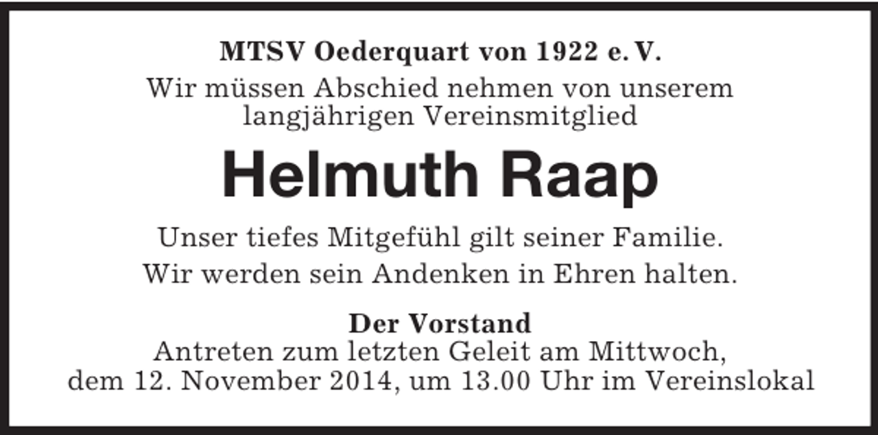 <p>MTSV Oederquart von 1922 e. V.<br />Wir müssen Abschied nehmen von unserem<br />langjährigen Vereinsmitglied<br />Helmuth Raap<br />Unser tiefes Mitgefühl gilt seiner Familie.<br />Wir werden sein Andenken in Ehren halten.<br />Der Vorstand<br />Antreten zum letzten Geleit am Mittwoch,<br />dem 12. November 2014, um 13.00 Uhr im Vereinslokal</p>