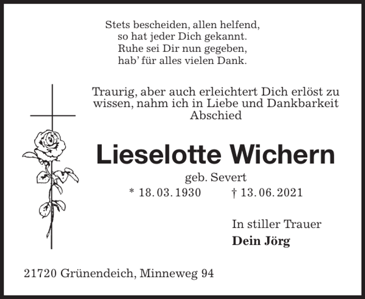 <p>Stets bescheiden, allen helfend,<br />so hat jeder Dich gekannt.<br />Ruhe sei Dir nun gegeben,<br />hab' für alles vielen Dank.<br />Traurig, aber auch erleichtert Dich erlöst zu wissen, nahm ich in Liebe und Dankbarkeit Abschied<br />Lieselotte Wichern<br />geb. Severt<br />* 18. 03. 1930 † 13. 06. 2021<br />In stiller Trauer<br />Dein Jörg<br />21720 Grünendeich, Minneweg 94</p>