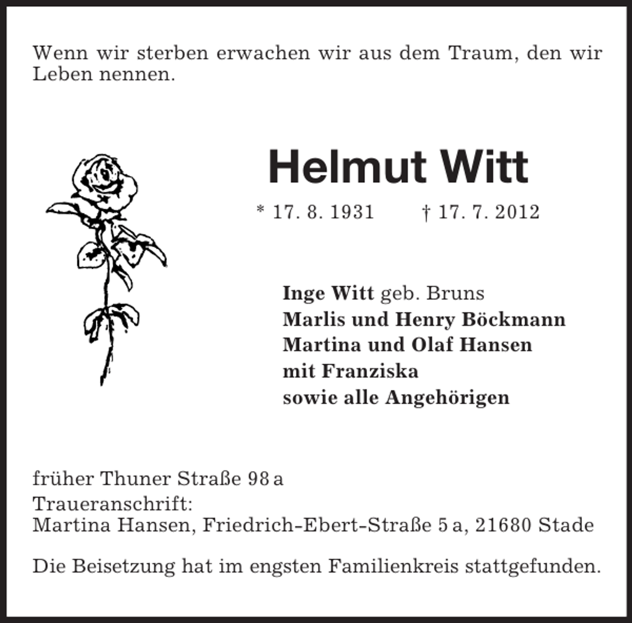<p>Wenn wir sterben erwachen wir aus dem Traum, den wir<br />Leben nennen.</p>
<p>Helmut Witt<br />* 17. 8. 1931</p>
<p>† 17. 7. 2012</p>
<p>Inge Witt geb. Bruns<br />Marlis und Henry Böckmann<br />Martina und Olaf Hansen<br />mit Franziska<br />sowie alle Angehörigen</p>
<p>früher Thuner Straße 98 a<br />Traueranschrift:<br />Martina Hansen, Friedrich-Ebert-Straße 5 a, 21680 Stade<br />Die Beisetzung hat im engsten Familienkreis stattgefunden.</p>