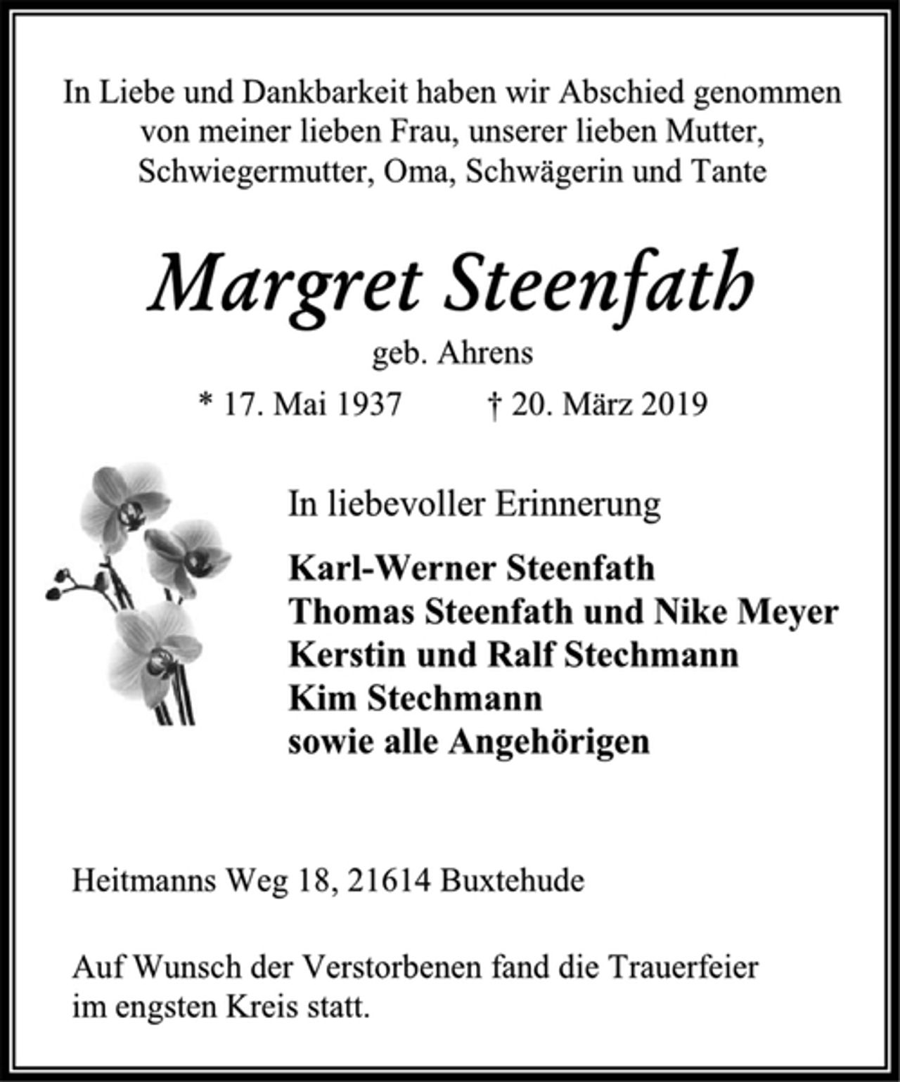 <p>In Liebe und Dankbarkeit haben wir Abschied genommen<br />von meiner lieben Frau, unserer lieben Mutter,<br />Schwiegermutter, Oma, Schwägerin und Tante<br />Margret Steenfath<br />geb. Ahrens<br />* 17. Mai 1937 † 20. März 2019<br />In liebevoller Erinnerung<br />Karl-Werner Steenfath<br />Thomas Steenfath und Nike Meyer<br />Kerstin und Ralf Stechmann<br />Kim Stechmann<br />sowie alle Angehörigen<br />Heitmanns Weg 18, 21614 Buxtehude<br />Auf Wunsch der Verstorbenen fand die Trauerfeier<br />im engsten Kreis statt.</p>