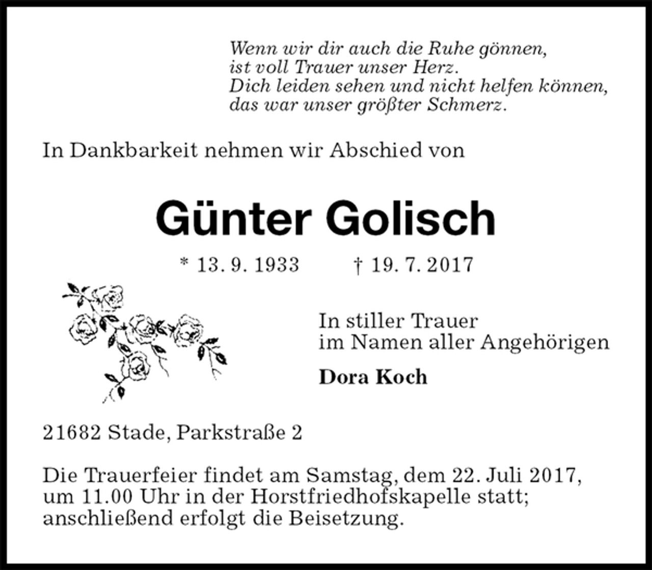 <p>In Dankbarkeit nehmen wir Abschied von<br />Günter Golisch<br />* 13. 9. 1933 † 19. 7. 2017<br />In stiller Trauer<br />im Namen aller Angehörigen<br />Dora Koch<br />21682 Stade, Parkstraße 2</p><p>Die Trauerfeier findet am Samstag, dem 22. Juli 2017,<br />um 11.00 Uhr in der Horstfriedhofskapelle statt;<br />anschließend erfolgt die Beisetzung.</p><p>Wenn wir dir auch die Ruhe gönnen,<br />ist voll Trauer unser Herz.<br />Dich leiden sehen und nicht helfen können,<br />das war unser größter Schmerz.</p>