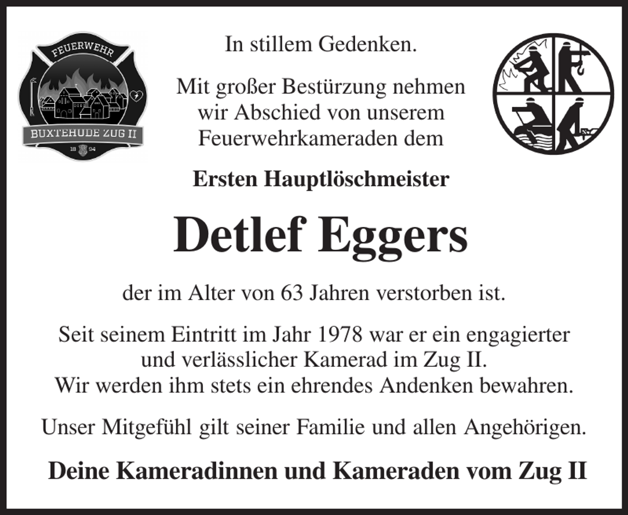 <p>In stillem Gedenken.<br />Mit großer Bestürzung nehmen<br />wir Abschied von unserem<br />Feuerwehrkameraden dem<br />Ersten Hauptlöschmeister<br />Detlef Eggers<br />der im Alter von 63 Jahren verstorben ist.<br />Seit seinem Eintritt im Jahr 1978 war er ein engagierter und verlässlicher Kamerad im Zug II.<br />Wir werden ihm stets ein ehrendes Andenken bewahren.<br />Unser Mitgefühl gilt seiner Familie und allen Angehörigen.<br />Deine Kameradinnen und Kameraden vom Zug II</p>