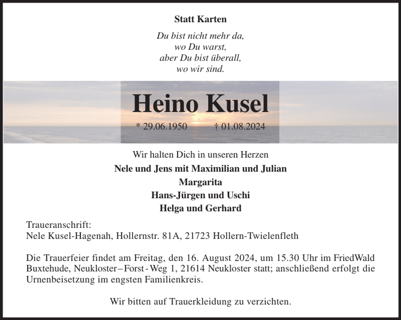 <p>Statt Karten<br />Du bist nicht mehr da,<br />wo Du warst,<br />aber Du bist überall,<br />wo wir sind.</p><p>Heino Kusel<br />* 29.06.1950 † 01.08.2024</p><p>Wir halten Dich in unseren Herzen<br />Nele und Jens mit Maximilian und Julian<br />Margarita<br />Hans-Jürgen und Uschi<br />Helga und Gerhard<br />Traueranschrift:<br />Nele Kusel-Hagenah, Hollernstr. 81A, 21723 Hollern-Twielenfleth</p><p>Die Trauerfeier findet am Freitag, den 16. August 2024, um 15.30 Uhr im FriedWald<br />Buxtehude, Neukloster - Forst - Weg 1, 21614 Neukloster statt; anschließend erfolgt die<br />Urnenbeisetzung im engsten Familienkreis.</p><p>Wir bitten auf Trauerkleidung zu verzichten.</p>