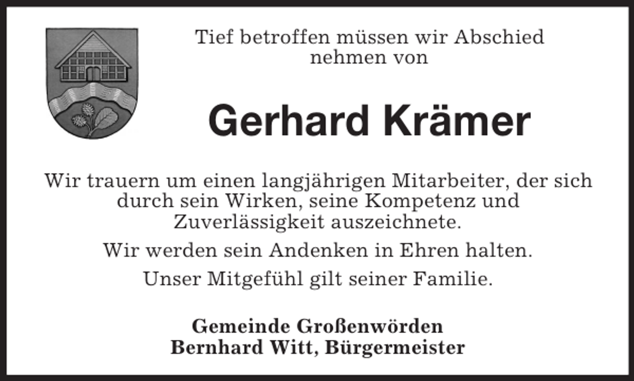 <p>Tief betroffen müssen wir Abschied<br />nehmen von</p><p>Gerhard Krämer<br />Wir trauern um einen langjährigen Mitarbeiter, der sich<br />durch sein Wirken, seine Kompetenz und<br />Zuverlässigkeit auszeichnete.<br />Wir werden sein Andenken in Ehren halten.<br />Unser Mitgefühl gilt seiner Familie.<br />Gemeinde Großenwörden<br />Bernhard Witt, Bürgermeister</p>