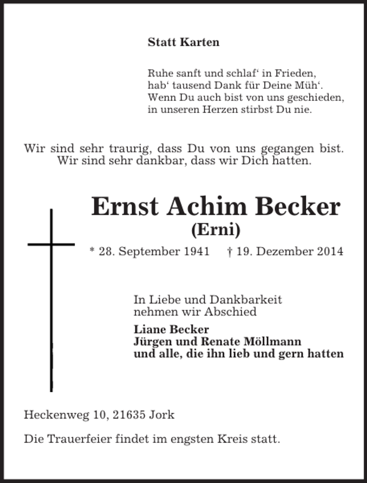 <p>Statt Karten<br />Ruhe sanft und schlaf‘ in Frieden,<br />hab‘ tausend Dank für Deine Müh‘.<br />Wenn Du auch bist von uns geschieden,<br />in unseren Herzen stirbst Du nie.<br />Wir sind sehr traurig, dass Du von uns gegangen bist.<br />Wir sind sehr dankbar, dass wir Dich hatten.<br />Ernst Achim Becker<br />(Erni)<br />* 28. September 1941 † 19. Dezember 2014<br />In Liebe und Dankbarkeit<br />nehmen wir Abschied<br />Liane Becker<br />Jürgen und Renate Möllmann<br />und alle, die ihn lieb und gern hatten<br />Heckenweg 10, 21635 Jork<br />Die Trauerfeier findet im engsten Kreis statt.</p>