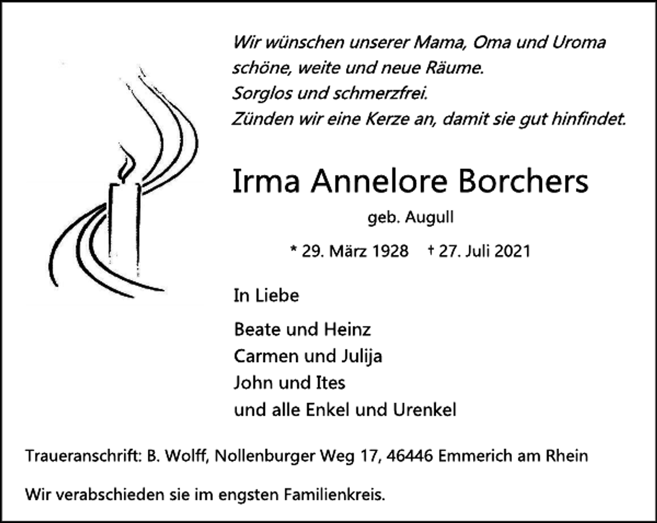 <p>Wir wünschen unserer Mama, Oma und Uroma<br />schöne, weite und neue Räume.<br />Sorglos und schmerzfrei.<br />Zünden wir eine Kerze an, damit sie gut hinfindet.<br />Irma Annelore Borchers<br />geb. Augull<br />* 29. März 1928 † 27. Juli 2021<br />In Liebe<br />Beate und Heinz<br />Carmen und Julija<br />John und Ites<br />und alle Enkel und Urenkel<br />Traueranschrift: B. Wolff, Nollenburger Weg 17, 46446 Emmerich am Rhein<br />Wir verabschieden sie im engsten Familienkreis</p>