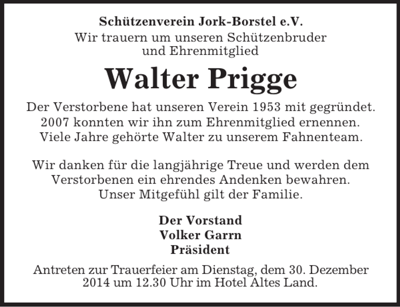 <p>Schützenverein Jork-Borstel e.V.<br />Wir trauern um unseren Schützenbruder<br />und Ehrenmitglied<br />Walter Prigge<br />Der Verstorbene hat unseren Verein 1953 mit gegründet.<br />2007 konnten wir ihn zum Ehrenmitglied ernennen.<br />Viele Jahre gehörte Walter zu unserem Fahnenteam.</p><p>Wir danken für die langjährige Treue und werden dem<br />Verstorbenen ein ehrendes Andenken bewahren.<br />Unser Mitgefühl gilt der Familie.<br />Der Vorstand<br />Volker Garrn<br />Präsident<br />Antreten zur Trauerfeier am Dienstag, dem 30. Dezember 2014 um 12.30 Uhr im Hotel Altes Land.</p>