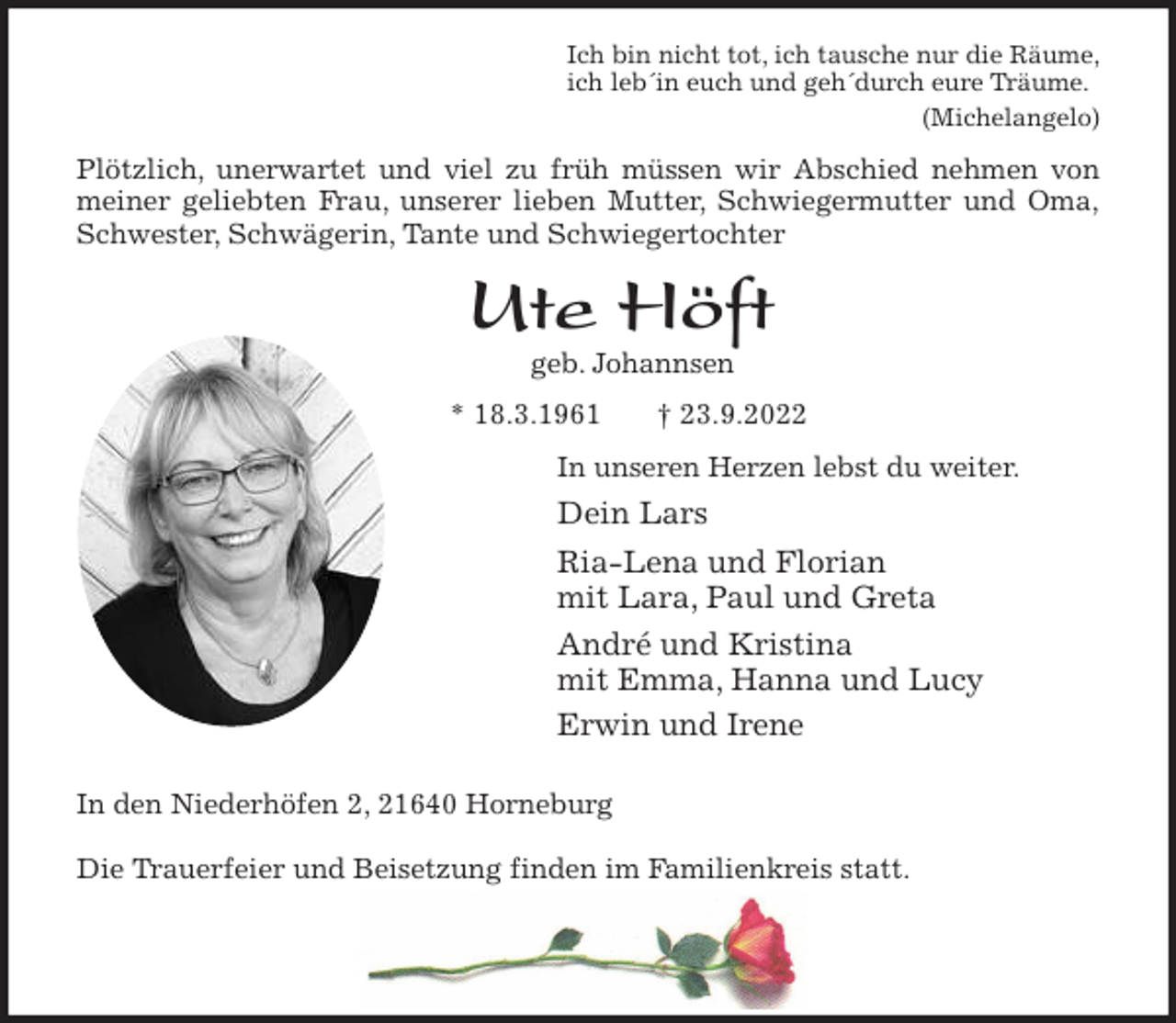 <p>Ich bin nicht tot, ich tausche nur die Räume,<br />ich leb´in euch und geh´durch eure Träume.<br />(Michelangelo)<br />Plötzlich, unerwartet und viel zu früh müssen wir Abschied nehmen von<br />meiner geliebten Frau, unserer lieben Mutter, Schwiegermutter und Oma,<br />Schwester, Schwägerin, Tante und Schwiegertochter<br />Ute Höft<br />geb. Johannsen<br />* 18.3.1961 † 23.9.2022<br />In unseren Herzen lebst du weiter.<br />Dein Lars<br />Ria-Lena und Florian<br />mit Lara, Paul und Greta<br />André und Kristina<br />mit Emma, Hanna und Lucy<br />Erwin und Irene<br />In den Niederhöfen 2, 21640 Horneburg</p><p>Die Trauerfeier und Beisetzung finden im Familienkreis statt.</p>