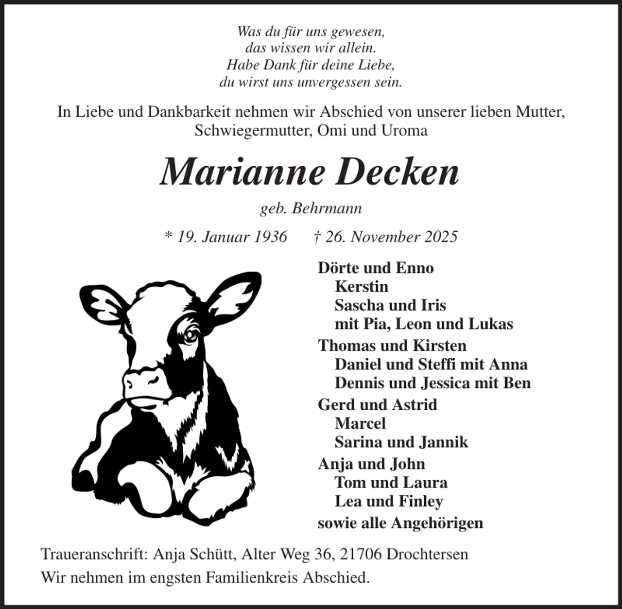 <p>Was du für uns gewesen,<br />das wissen wir allein.<br />Habe Dank für deine Liebe,<br />du wirst uns unvergessen sein.<br />In Liebe und Dankbarkeit nehmen wir Abschied von unserer lieben Mutter,<br />Schwiegermutter, Omi und Uroma<br />Marianne Decken<br />geb. Behrmann<br />* 19. Januar 1936 † 26. November 2025<br />Dörte und Enno<br />Kerstin<br />Sascha und Iris<br />mit Pia, Leon und Lukas<br />Thomas und Kirsten<br />Daniel und Steffi mit Anna<br />Dennis und Jessica mit Ben<br />Gerd und Astrid<br />Marcel<br />Sarina und Jannik<br />Anja und John<br />Tom und Laura<br />Lea und Finley<br />sowie alle Angehörigen<br />Traueranschrift: Anja Schütt, Alter Weg 36, 21706 Drochtersen<br />Wir nehmen im engsten Familienkreis Abschied.</p>