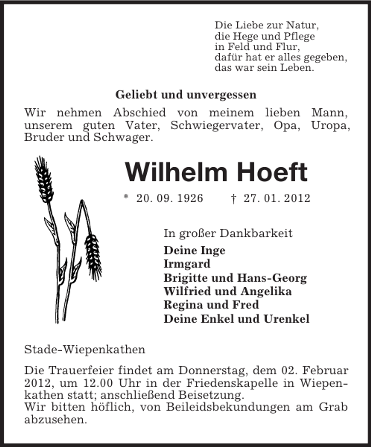 <p>Die Liebe zur Natur,<br />die Hege und Pflege<br />in Feld und Flur,<br />dafür hat er alles gegeben,<br />das war sein Leben.<br />Geliebt und unvergessen<br />Wir nehmen Abschied von meinem lieben Mann,<br />unserem guten Vater, Schwiegervater, Opa, Uropa,<br />Bruder und Schwager.<br />Wilhelm Hoeft<br />* 20. 09. 1926 † 27. 01. 2012<br />In großer Dankbarkeit<br />Deine Inge<br />Irmgard<br />Brigitte und Hans-Georg<br />Wilfried und Angelika<br />Regina und Fred<br />Deine Enkel und Urenkel<br />Stade-Wiepenkathen<br />Die Trauerfeier findet am Donnerstag, dem 02. Februar 2012, um 12.00 Uhr in der Friedenskapelle in Wiepenkathen statt; anschließend Beisetzung.<br />Wir bitten höflich, von Beileidsbekundungen am Grab abzusehen.</p>