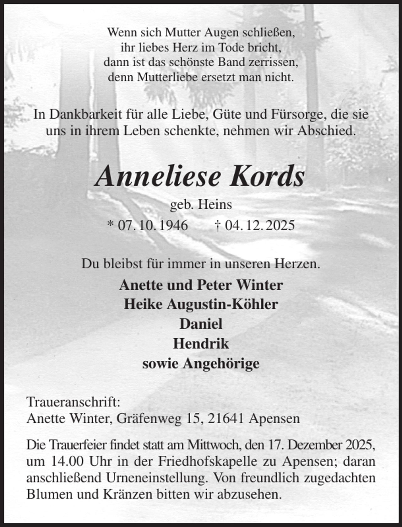 <p>Wenn sich Mutter Augen schließen,<br />ihr liebes Herz im Tode bricht,<br />dann ist das schönste Band zerrissen,<br />denn Mutterliebe ersetzt man nicht.<br />In Dankbarkeit für alle Liebe, Güte und Fürsorge, die sie uns in ihrem Leben schenkte, nehmen wir Abschied.<br />Anneliese Kords<br />geb. Heins<br />* 07. 10. 1946 † 04. 12. 2025<br />Du bleibst für immer in unseren Herzen.<br />Anette und Peter Winter<br />Heike Augustin-Köhler<br />Daniel<br />Hendrik<br />sowie Angehörige<br />Traueranschrift:<br />Anette Winter, Gräfenweg 15, 21641 Apensen<br />Die Trauerfeier findet statt am Mittwoch, den 17. Dezember 2025, um 14.00 Uhr in der Friedhofskapelle zu Apensen; daran anschließend Urneneinstellung. Von freundlich zugedachten Blumen und Kränzen bitten wir abzusehen.</p>
