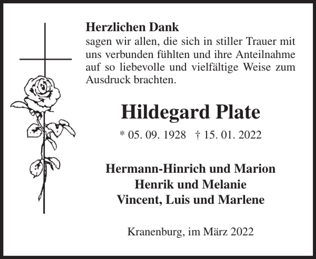 <p>Herzlichen Dank<br />sagen wir allen, die sich in stiller Trauer mit uns verbunden fühlten und ihre Anteilnahme auf so liebevolle und vielfältige Weise zum Ausdruck brachten.<br />Hildegard Plate<br />* 05. 09. 1928 † 15. 01. 2022<br />Hermann-Hinrich und Marion<br />Henrik und Melanie<br />Vincent, Luis und Marlene<br />Kranenburg, im März 2022</p>