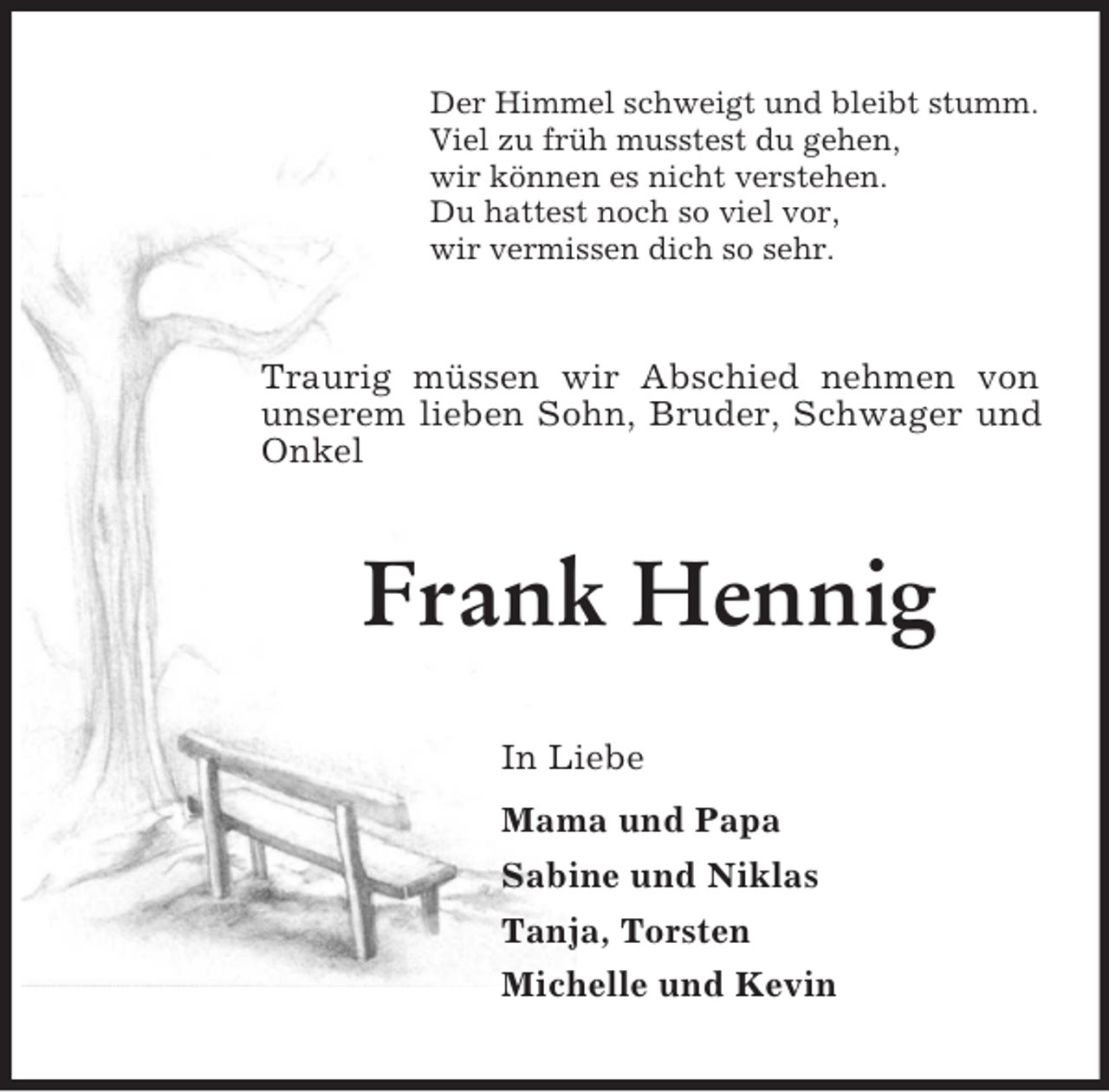 <p>Der Himmel schweigt und bleibt stumm.<br />Viel zu früh musstest du gehen,<br />wir können es nicht verstehen.<br />Du hattest noch so viel vor,<br />wir vermissen dich so sehr.<br />Traurig müssen wir Abschied nehmen von unserem lieben Sohn, Bruder, Schwager und Onkel<br />Frank Hennig<br />In Liebe<br />Mama und Papa<br />Sabine und Niklas<br />Tanja, Torsten<br />Michelle und Kevin</p>