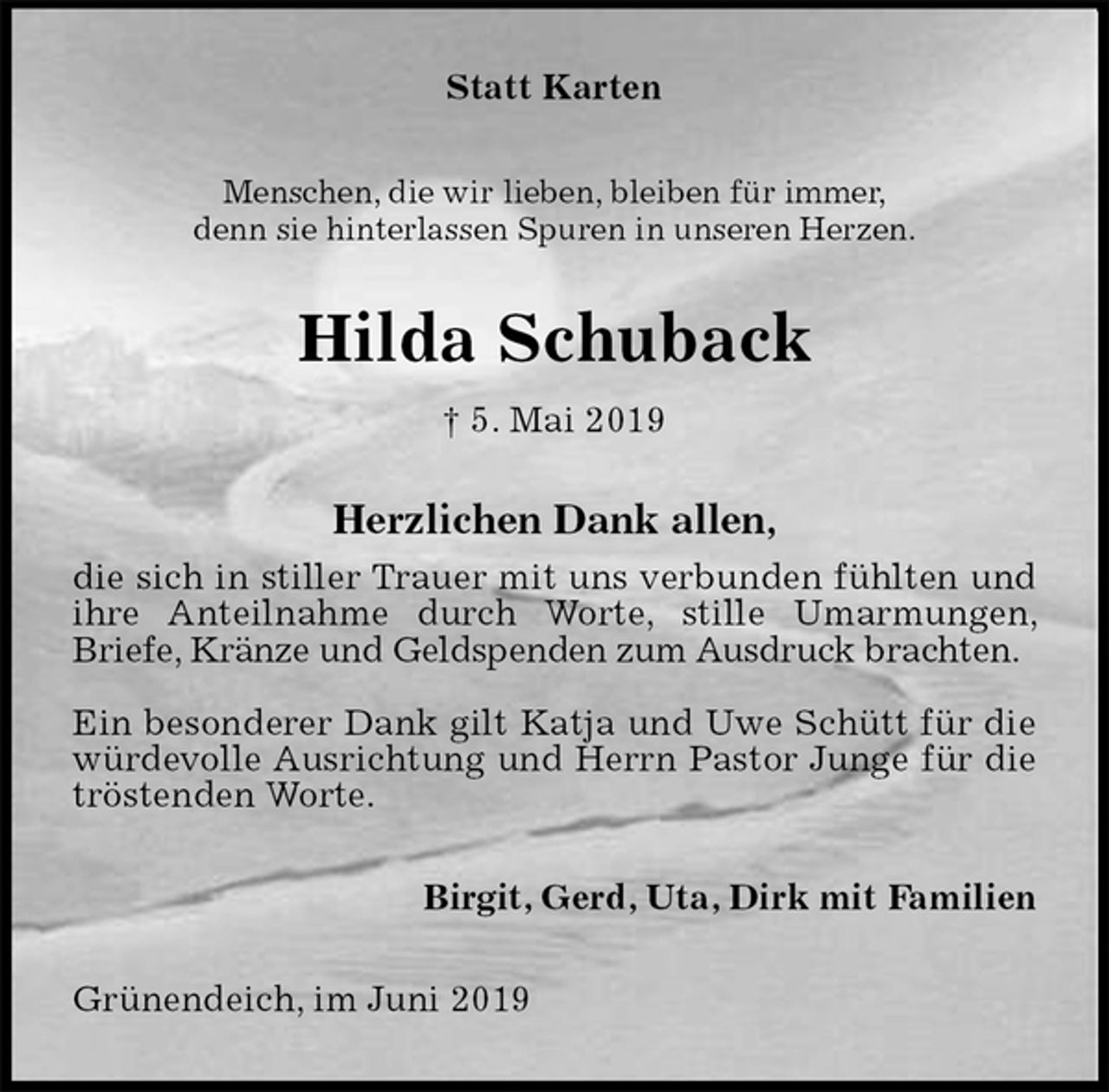 <p>Statt Karten<br />Menschen, die wir lieben, bleiben für immer,<br />denn sie hinterlassen Spuren in unseren Herzen.<br />Hilda Schuback<br />† 5. Mai 2019<br />Herzlichen Dank allen,<br />die sich in stiller Trauer mit uns verbunden fühlten und ihre Anteilnahme durch Worte, stille Umarmungen, Briefe, Kränze und Geldspenden zum Ausdruck brachten.</p><p>Ein besonderer Dank gilt Katja und Uwe Schütt für die würdevolle Ausrichtung und Herrn Pastor Junge für die tröstenden Worte.<br />Birgit, Gerd, Uta, Dirk mit Familien<br />Grünendeich, im Juni 2019</p>