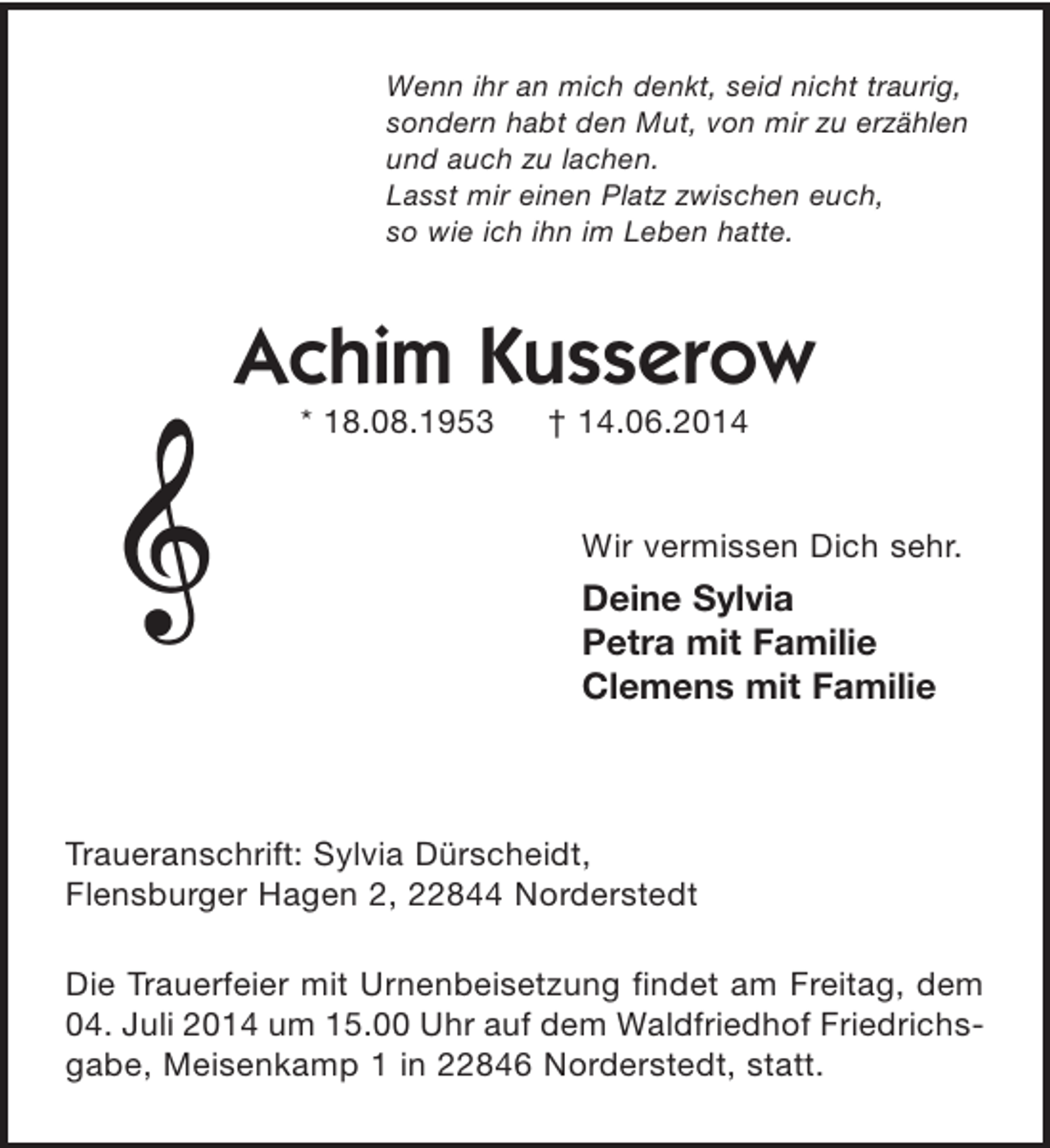 <p>Wenn ihr an mich denkt, seid nicht traurig,<br />sondern habt den Mut, von mir zu erzählen<br />und auch zu lachen.<br />Lasst mir einen Platz zwischen euch,<br />so wie ich ihn im Leben hatte.</p><p>Gerd-Joachim Kusserow<br />* 18.08.1953 + 14.06.2014</p><p>Wir vermissen Dich sehr.<br />Deine Sylvia<br />Petra mit Familie<br />Clemens mit Familie</p><p>Traueranschrift: Sylvia Dürscheidt,<br />Flensburger Hagen 2, 22844 Norderstedt</p><p>Die Trauerfeier mit Urnenbeisetzung findet am Freitag, dem 04. Juli 2014 um 15.00 Uhr auf dem Waldfriedhof Friedrichsgabe, Meisenkamp 1 in 22846 Norderstedt, statt.</p>